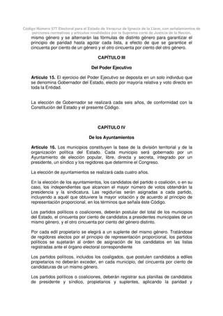 Código Número 577 Electoral para el Estado de Veracruz de Ignacio de la Llave, con señalamientos de
porciones normativas y artículos invalidados por la Suprema corte de Justicia de la Nación.
mismo género y se alternarán las fórmulas de distinto género para garantizar el
principio de paridad hasta agotar cada lista, a efecto de que se garantice el
cincuenta por ciento de un género y el otro cincuenta por ciento del otro género.
CAPÍTULO III
Del Poder Ejecutivo
Artículo 15. El ejercicio del Poder Ejecutivo se deposita en un solo individuo que
se denomina Gobernador del Estado, electo por mayoría relativa y voto directo en
toda la Entidad.
La elección de Gobernador se realizará cada seis años, de conformidad con la
Constitución del Estado y el presente Código.
CAPÍTULO IV
De los Ayuntamientos
Artículo 16. Los municipios constituyen la base de la división territorial y de la
organización política del Estado. Cada municipio será gobernado por un
Ayuntamiento de elección popular, libre, directa y secreta, integrado por un
presidente, un síndico y los regidores que determine el Congreso.
La elección de ayuntamientos se realizará cada cuatro años.
En la elección de los ayuntamientos, los candidatos del partido o coalición, o en su
caso, los independientes que alcancen el mayor número de votos obtendrán la
presidencia y la sindicatura. Las regidurías serán asignadas a cada partido,
incluyendo a aquél que obtuviere la mayor votación y de acuerdo al principio de
representación proporcional, en los términos que señala éste Código.
Los partidos políticos o coaliciones, deberán postular del total de los municipios
del Estado, el cincuenta por ciento de candidatos a presidentes municipales de un
mismo género, y el otro cincuenta por ciento del género distinto.
Por cada edil propietario se elegirá a un suplente del mismo género. Tratándose
de regidores electos por el principio de representación proporcional, los partidos
políticos se sujetarán al orden de asignación de los candidatos en las listas
registradas ante el órgano electoral correspondiente
Los partidos políticos, incluidos los coaligados, que postulen candidatos a ediles
propietarios no deberán exceder, en cada municipio, del cincuenta por ciento de
candidaturas de un mismo género.
Los partidos políticos o coaliciones, deberán registrar sus planillas de candidatos
de presidente y síndico, propietarios y suplentes, aplicando la paridad y
 