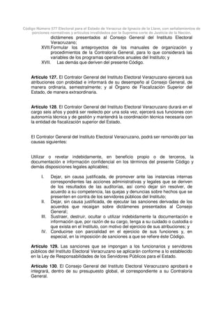 Código Número 577 Electoral para el Estado de Veracruz de Ignacio de la Llave, con señalamientos de
porciones normativas y artículos invalidados por la Suprema corte de Justicia de la Nación.
dictámenes presentados al Consejo General del Instituto Electoral
Veracruzano;
XVII.Formular los anteproyectos de los manuales de organización y
procedimientos de la Contraloría General, para lo que considerará las
variables de los programas operativos anuales del Instituto; y
XVII. Las demás que deriven del presente Código.
Artículo 127. El Contralor General del Instituto Electoral Veracruzano ejercerá sus
atribuciones con probidad e informará de su desempeño al Consejo General, de
manera ordinaria, semestralmente; y al Órgano de Fiscalización Superior del
Estado, de manera extraordinaria.
Artículo 128. El Contralor General del Instituto Electoral Veracruzano durará en el
cargo seis años y podrá ser reelecto por una sola vez, ejercerá sus funciones con
autonomía técnica y de gestión y mantendrá la coordinación técnica necesaria con
la entidad de fiscalización superior del Estado.
El Contralor General del Instituto Electoral Veracruzano, podrá ser removido por las
causas siguientes:
Utilizar o revelar indebidamente, en beneficio propio o de terceros, la
documentación e información confidencial en los términos del presente Código y
demás disposiciones legales aplicables;
I. Dejar, sin causa justificada, de promover ante las instancias internas
correspondientes las acciones administrativas y legales que se deriven
de los resultados de las auditorías, así como dejar sin resolver, de
acuerdo a su competencia, las quejas y denuncias sobre hechos que se
presenten en contra de los servidores públicos del Instituto;
II. Dejar, sin causa justificada, de ejecutar las sanciones derivadas de los
acuerdos que recaigan sobre dictámenes presentados al Consejo
General;
III. Sustraer, destruir, ocultar o utilizar indebidamente la documentación e
información que, por razón de su cargo, tenga a su cuidado o custodia o
que exista en el Instituto, con motivo del ejercicio de sus atribuciones; y
IV. Conducirse con parcialidad en el ejercicio de sus funciones y, en
especial, en la imposición de sanciones a que se refiere éste Código.
Artículo 129. Las sanciones que se impongan a los funcionarios y servidores
públicos del Instituto Electoral Veracruzano se aplicarán conforme a lo establecido
en la Ley de Responsabilidades de los Servidores Públicos para el Estado.
Artículo 130. El Consejo General del Instituto Electoral Veracruzano aprobará e
integrará, dentro de su presupuesto global, el correspondiente a su Contraloría
General.
 
