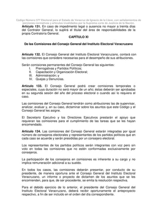 Código Número 577 Electoral para el Estado de Veracruz de Ignacio de la Llave, con señalamientos de
porciones normativas y artículos invalidados por la Suprema corte de Justicia de la Nación.
Artículo 131. En caso de impedimento legal o ausencia no mayor a treinta días
del Contralor General, lo suplirá el titular del área de responsabilidades de la
propia Contraloría General.
CAPÍTULO XI
De las Comisiones del Consejo General del Instituto Electoral Veracruzano
Artículo 132. El Consejo General del Instituto Electoral Veracruzano, contará con
las comisiones que considere necesarias para el desempeño de sus atribuciones.
Serán comisiones permanentes del Consejo General las siguientes:
I. Prerrogativas y Partidos Políticos;
II. Capacitación y Organización Electoral;
III. Administración; y
IV. Quejas y Denuncias.
Artículo 133. El Consejo General podrá crear comisiones temporales o
especiales, cuya duración no será mayor de un año; éstas deberán ser aprobadas
en su segunda sesión del año del proceso electoral o cuando así lo requiera el
caso.
Las comisiones del Consejo General tendrán como atribuciones las de supervisar,
analizar, evaluar y, en su caso, dictaminar sobre los asuntos que este Código y el
Consejo General les asigne.
El Secretario Ejecutivo y los Directores Ejecutivos prestarán el apoyo que
requieran las comisiones para el cumplimiento de las tareas que se les hayan
encomendado.
Artículo 134. Las comisiones del Consejo General estarán integradas por igual
número de consejeros electorales y representantes de los partidos políticos que en
cada caso se acuerde y serán presididas por un consejero electoral.
Los representantes de los partidos políticos serán integrantes con voz pero sin
voto en todas las comisiones que no estén conformadas exclusivamente por
consejeros.
La participación de los consejeros en comisiones es inherente a su cargo y no
implica remuneración adicional a su sueldo.
En todos los casos, las comisiones deberán presentar, por conducto de su
presidente, de manera oportuna ante el Consejo General del Instituto Electoral
Veracruzano, un informe o proyecto de dictamen de los asuntos que se les
encomienden, para que, de ser procedente, se emita la resolución respectiva.
Para el debido ejercicio de lo anterior, el presidente del Consejo General del
Instituto Electoral Veracruzano, deberá recibir oportunamente el anteproyecto
respectivo, a fin de ser incluido en el orden del día correspondiente.
 