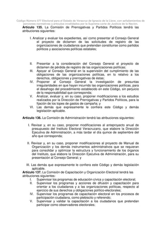 Código Número 577 Electoral para el Estado de Veracruz de Ignacio de la Llave, con señalamientos de
porciones normativas y artículos invalidados por la Suprema corte de Justicia de la Nación.
Artículo 135. La Comisión de Prerrogativas y Partidos Políticos tendrá las
atribuciones siguientes:
I. Analizar y evaluar los expedientes, así como presentar al Consejo General
el proyecto de dictamen de las solicitudes de registro de las
organizaciones de ciudadanos que pretendan constituirse como partidos
políticos y asociaciones políticas estatales;
II. Presentar a la consideración del Consejo General el proyecto de
dictamen de pérdida de registro de las organizaciones políticas;
III. Apoyar al Consejo General en la supervisión del cumplimiento de las
obligaciones de las organizaciones políticas, en lo relativo a los
derechos, obligaciones y prerrogativas de éstas;
IV. Proponer al Consejo General la investigación de presuntas
irregularidades en que hayan incurrido las organizaciones políticas, para
el desahogo del procedimiento establecido en este Código, sin perjuicio
de la responsabilidad que corresponda;
V. Analizar, evaluar y, en su caso, proponer modificaciones a los estudios
realizados por la Dirección de Prerrogativas y Partidos Políticos, para la
fijación de los topes de gastos de campaña; y
VI. Las demás que expresamente le confiera este Código y demás
legislación aplicable.
Artículo 136. La Comisión de Administración tendrá las atribuciones siguientes:
I. Revisar y, en su caso, proponer modificaciones al anteproyecto anual de
presupuesto del Instituto Electoral Veracruzano, que elabore la Dirección
Ejecutiva de Administración, a más tardar el día quince de septiembre del
año que corresponda;
II. Revisar y, en su caso, proponer modificaciones al proyecto de Manual de
Organización y los demás instrumentos administrativos que se requieran
para consolidar y optimizar la estructura y funcionamiento de los órganos
del Instituto, que elabore la Dirección Ejecutiva de Administración, para su
presentación al Consejo General; y
III. Las demás que expresamente le confiera este Código y demás legislación
aplicable.
Artículo 137. La Comisión de Capacitación y Organización Electoral tendrá las
atribuciones siguientes:
I. Supervisar los programas de educación cívica y capacitación electoral;
II. Supervisar los programas y acciones de difusión y capacitación para
orientar a los ciudadanos y a las organizaciones políticas, respecto al
ejercicio de sus derechos y obligaciones político-electorales;
IV. Supervisar los programas de capacitación electoral en los procesos de
participación ciudadana, como plebiscito y referendo;
V. Supervisar y validar la capacitación a los ciudadanos que pretendan
participar como observadores electorales;
 
