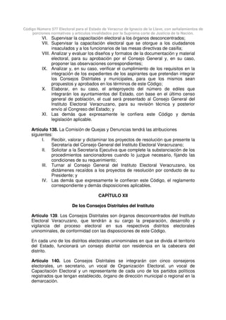 Código Número 577 Electoral para el Estado de Veracruz de Ignacio de la Llave, con señalamientos de
porciones normativas y artículos invalidados por la Suprema corte de Justicia de la Nación.
VI. Supervisar la capacitación electoral a los órganos desconcentrados;
VII. Supervisar la capacitación electoral que se otorgue a los ciudadanos
insaculados y a los funcionarios de las mesas directivas de casilla;
VIII. Analizar y evaluar los diseños y formatos de la documentación y material
electoral, para su aprobación por el Consejo General y, en su caso,
proponer las observaciones correspondientes;
IX. Analizar y, en su caso, verificar el cumplimiento de los requisitos en la
integración de los expedientes de los aspirantes que pretendan integrar
los Consejos Distritales y municipales, para que los mismos sean
propuestos y aprobados en los términos de este Código;
X. Elaborar, en su caso, el anteproyecto del número de ediles que
integrarán los ayuntamientos del Estado, con base en el último censo
general de población, el cual será presentado al Consejo General del
Instituto Electoral Veracruzano, para su revisión técnica y posterior
envío al Congreso del Estado; y
XI. Las demás que expresamente le confiera este Código y demás
legislación aplicable.
Artículo 138. La Comisión de Quejas y Denuncias tendrá las atribuciones
siguientes:
I. Recibir, valorar y dictaminar los proyectos de resolución que presente la
Secretaría del Consejo General del Instituto Electoral Veracruzano;
II. Solicitar a la Secretaría Ejecutiva que complete la substanciación de los
procedimientos sancionadores cuando lo juzgue necesario, fijando las
condiciones de su requerimiento;
III. Turnar al Consejo General del Instituto Electoral Veracruzano, los
dictámenes recaídos a los proyectos de resolución por conducto de su
Presidente; y
IV. Las demás que expresamente le confieran este Código, el reglamento
correspondiente y demás disposiciones aplicables.
CAPÍTULO XII
De los Consejos Distritales del Instituto
Artículo 139. Los Consejos Distritales son órganos desconcentrados del Instituto
Electoral Veracruzano, que tendrán a su cargo la preparación, desarrollo y
vigilancia del proceso electoral en sus respectivos distritos electorales
uninominales, de conformidad con las disposiciones de este Código.
En cada uno de los distritos electorales uninominales en que se divida el territorio
del Estado, funcionará un consejo distrital con residencia en la cabecera del
distrito.
Artículo 140. Los Consejos Distritales se integrarán con cinco consejeros
electorales, un secretario, un vocal de Organización Electoral, un vocal de
Capacitación Electoral y un representante de cada uno de los partidos políticos
registrados que tengan establecido, órgano de dirección municipal o regional en la
demarcación.
 