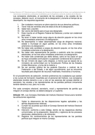 Código Número 577 Electoral para el Estado de Veracruz de Ignacio de la Llave, con señalamientos de
porciones normativas y artículos invalidados por la Suprema corte de Justicia de la Nación.
Los consejeros electorales, el secretario de los consejos y los vocales de los
consejos, deberán reunir, al momento de la designación y durante el tiempo de su
desempeño, los requisitos siguientes:
I. Ser ciudadano mexicano en pleno ejercicio de sus derechos políticos;
II. Tener más de veintitrés años de edad al día de la designación;
III. Saber leer y escribir;
IV. Ser vecino del distrito para el que sea designado;
V. Estar inscrito en el Registro Federal de Electores y contar con credencial
para votar;
VI. No tener ni haber tenido cargo alguno de elección popular en los cinco
años inmediatos anteriores a la designación;
VII. No desempeñar ni haber desempeñado cargo de dirigencia nacional,
estatal o municipal en algún partido, en los cinco años inmediatos
anteriores a la designación;
VIII. No haber sido candidato a cargos de elección popular, en los tres años
inmediatos anteriores a la designación;
IX. No haber sido representante de partido o coalición ante los consejos
electorales, en los tres años inmediatos anteriores a la designación;
X. No haber sido condenado por delito doloso, salvo en los casos en que
se haya concedido conmutación o suspensión condicional de la sanción;
XI. No ser ministro de algún culto religioso, a menos que se separe de su
ministerio de conformidad con la Constitución Política de los Estados
Unidos Mexicanos, y la ley de la materia; y
XII. No ser servidor público de los poderes Ejecutivo o Judicial, de la
Federación o del Estado, o de algún ayuntamiento, que se encuentre
facultado para disponer de recursos materiales, financieros o humanos.
En el procedimiento de selección, tendrán preferencia los ciudadanos que asistan
a los cursos de formación impartidos por el personal del Instituto. Los consejeros
electorales tendrán derecho a voz y voto en las sesiones del consejo distrital; el
secretario, los vocales y los representantes de los partidos políticos únicamente
tendrán derecho a voz, pero no a voto.
Por cada consejero electoral, secretario, vocal y representante de partido que
integren el consejo distrital, se deberá designar un suplente.
Artículo 141. Los Consejos Distritales del Instituto Electoral Veracruzano tendrán
las atribuciones siguientes:
I. Vigilar la observancia de las disposiciones legales aplicables y las
demás disposiciones relativas;
II. Cumplir los acuerdos que dicte el Consejo General del Instituto Electoral
Veracruzano;
III. Intervenir, conforme a este Código, dentro de los respectivos distritos
uninominales, en la preparación, desarrollo y vigilancia de los procesos
electorales, plebiscitarios y de referendo;
IV. Registrar los nombramientos de los representantes de los partidos
políticos que integran el mismo Consejo;
 