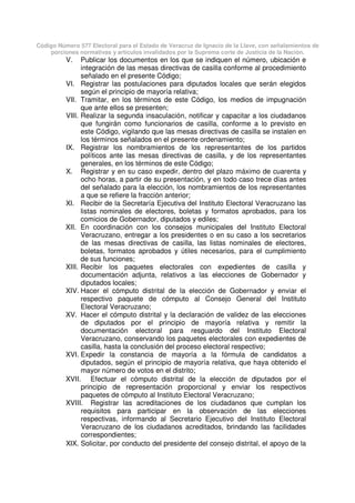Código Número 577 Electoral para el Estado de Veracruz de Ignacio de la Llave, con señalamientos de
porciones normativas y artículos invalidados por la Suprema corte de Justicia de la Nación.
V. Publicar los documentos en los que se indiquen el número, ubicación e
integración de las mesas directivas de casilla conforme al procedimiento
señalado en el presente Código;
VI. Registrar las postulaciones para diputados locales que serán elegidos
según el principio de mayoría relativa;
VII. Tramitar, en los términos de este Código, los medios de impugnación
que ante ellos se presenten;
VIII. Realizar la segunda insaculación, notificar y capacitar a los ciudadanos
que fungirán como funcionarios de casilla, conforme a lo previsto en
este Código, vigilando que las mesas directivas de casilla se instalen en
los términos señalados en el presente ordenamiento;
IX. Registrar los nombramientos de los representantes de los partidos
políticos ante las mesas directivas de casilla, y de los representantes
generales, en los términos de este Código;
X. Registrar y en su caso expedir, dentro del plazo máximo de cuarenta y
ocho horas, a partir de su presentación, y en todo caso trece días antes
del señalado para la elección, los nombramientos de los representantes
a que se refiere la fracción anterior;
XI. Recibir de la Secretaría Ejecutiva del Instituto Electoral Veracruzano las
listas nominales de electores, boletas y formatos aprobados, para los
comicios de Gobernador, diputados y ediles;
XII. En coordinación con los consejos municipales del Instituto Electoral
Veracruzano, entregar a los presidentes o en su caso a los secretarios
de las mesas directivas de casilla, las listas nominales de electores,
boletas, formatos aprobados y útiles necesarios, para el cumplimiento
de sus funciones;
XIII. Recibir los paquetes electorales con expedientes de casilla y
documentación adjunta, relativos a las elecciones de Gobernador y
diputados locales;
XIV. Hacer el cómputo distrital de la elección de Gobernador y enviar el
respectivo paquete de cómputo al Consejo General del Instituto
Electoral Veracruzano;
XV. Hacer el cómputo distrital y la declaración de validez de las elecciones
de diputados por el principio de mayoría relativa y remitir la
documentación electoral para resguardo del Instituto Electoral
Veracruzano, conservando los paquetes electorales con expedientes de
casilla, hasta la conclusión del proceso electoral respectivo;
XVI. Expedir la constancia de mayoría a la fórmula de candidatos a
diputados, según el principio de mayoría relativa, que haya obtenido el
mayor número de votos en el distrito;
XVII. Efectuar el cómputo distrital de la elección de diputados por el
principio de representación proporcional y enviar los respectivos
paquetes de cómputo al Instituto Electoral Veracruzano;
XVIII. Registrar las acreditaciones de los ciudadanos que cumplan los
requisitos para participar en la observación de las elecciones
respectivas, informando al Secretario Ejecutivo del Instituto Electoral
Veracruzano de los ciudadanos acreditados, brindando las facilidades
correspondientes;
XIX. Solicitar, por conducto del presidente del consejo distrital, el apoyo de la
 