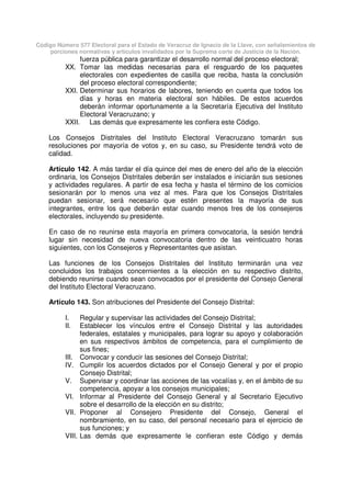 Código Número 577 Electoral para el Estado de Veracruz de Ignacio de la Llave, con señalamientos de
porciones normativas y artículos invalidados por la Suprema corte de Justicia de la Nación.
fuerza pública para garantizar el desarrollo normal del proceso electoral;
XX. Tomar las medidas necesarias para el resguardo de los paquetes
electorales con expedientes de casilla que reciba, hasta la conclusión
del proceso electoral correspondiente;
XXI. Determinar sus horarios de labores, teniendo en cuenta que todos los
días y horas en materia electoral son hábiles. De estos acuerdos
deberán informar oportunamente a la Secretaría Ejecutiva del Instituto
Electoral Veracruzano; y
XXII. Las demás que expresamente les confiera este Código.
Los Consejos Distritales del Instituto Electoral Veracruzano tomarán sus
resoluciones por mayoría de votos y, en su caso, su Presidente tendrá voto de
calidad.
Artículo 142. A más tardar el día quince del mes de enero del año de la elección
ordinaria, los Consejos Distritales deberán ser instalados e iniciarán sus sesiones
y actividades regulares. A partir de esa fecha y hasta el término de los comicios
sesionarán por lo menos una vez al mes. Para que los Consejos Distritales
puedan sesionar, será necesario que estén presentes la mayoría de sus
integrantes, entre los que deberán estar cuando menos tres de los consejeros
electorales, incluyendo su presidente.
En caso de no reunirse esta mayoría en primera convocatoria, la sesión tendrá
lugar sin necesidad de nueva convocatoria dentro de las veinticuatro horas
siguientes, con los Consejeros y Representantes que asistan.
Las funciones de los Consejos Distritales del Instituto terminarán una vez
concluidos los trabajos concernientes a la elección en su respectivo distrito,
debiendo reunirse cuando sean convocados por el presidente del Consejo General
del Instituto Electoral Veracruzano.
Artículo 143. Son atribuciones del Presidente del Consejo Distrital:
I. Regular y supervisar las actividades del Consejo Distrital;
II. Establecer los vínculos entre el Consejo Distrital y las autoridades
federales, estatales y municipales, para lograr su apoyo y colaboración
en sus respectivos ámbitos de competencia, para el cumplimiento de
sus fines;
III. Convocar y conducir las sesiones del Consejo Distrital;
IV. Cumplir los acuerdos dictados por el Consejo General y por el propio
Consejo Distrital;
V. Supervisar y coordinar las acciones de las vocalías y, en el ámbito de su
competencia, apoyar a los consejos municipales;
VI. Informar al Presidente del Consejo General y al Secretario Ejecutivo
sobre el desarrollo de la elección en su distrito;
VII. Proponer al Consejero Presidente del Consejo, General el
nombramiento, en su caso, del personal necesario para el ejercicio de
sus funciones; y
VIII. Las demás que expresamente le confieran este Código y demás
 