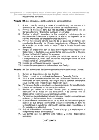 Código Número 577 Electoral para el Estado de Veracruz de Ignacio de la Llave, con señalamientos de
porciones normativas y artículos invalidados por la Suprema corte de Justicia de la Nación.
disposiciones aplicables.
Artículo 144. Son atribuciones del Secretario del Consejo Distrital:
I. Actuar como Secretario y someter al conocimiento y, en su caso, a la
aprobación del Consejo Distrital los asuntos de su competencia;
II. Proveer lo necesario para que los acuerdos y resoluciones de los
Consejos General y Distrital se publiquen en estrados;
III. Realizar la difusión inmediata, de los resultados preliminares de las
elecciones de Gobernador y diputados. Al efecto, se dispondrá de un
sistema informático para recabar dichos resultados;
IV. Proveer lo necesario para la custodia de los paquetes electorales con
expedientes de casilla y de cómputo depositados en el Consejo Distrital
de acuerdo con lo dispuesto en este Código y demás disposiciones
aplicables;
V. Integrar los expedientes con las actas del cómputo de las elecciones de
Gobernador y diputados, para presentarlos oportunamente al Consejo
General del Instituto Electoral Veracruzano;
VI. Tramitar los medios de impugnación que deban ser resueltos por el
Consejo General; o, en su caso, los que se interpongan contra los actos
o resoluciones del Consejo Distrital;
VII. Expedir las certificaciones que se requieran; y
VIII. Las demás que expresamente le confiera este Código.
Artículo 145. Son atribuciones de los consejeros electorales del Consejo Distrital:
I. Cumplir las disposiciones de este Código;
II. Vigilar y cumplir los acuerdos de los Consejos General y Distrital;
III. Votar a favor o en contra en las sesiones del Consejo Distrital o en las
comisiones en que participe. Por ningún motivo deberán abstenerse,
salvo cuando estén impedidos por disposición legal;
IV. Permanecer, hasta su conclusión, en las sesiones del Consejo Distrital e
integrar las comisiones en las que se les designe;
V. Realizar propuestas al Consejo Distrital, para su conocimiento y
resolución en el marco de sus atribuciones y de acuerdo con las
disposiciones reglamentarias y legales aplicables;
VI. Participar en las actividades institucionales que resulten necesarias para
el desahogo de los asuntos de su competencia;
VII. Guardar reserva y confidencialidad de aquellos asuntos de los que por
razones de sus cargos o comisiones tengan conocimiento, en tanto no
se les otorgue el carácter de información pública o sean resueltos por el
Consejo General o Distrital;
VIII. Solicitar al Presidente del Consejo Distrital el apoyo que requiera para el
cumplimiento de sus atribuciones; y
IX. Las demás que les confiere este Código y demás disposiciones
aplicables.
CAPÍTULO XIII
 