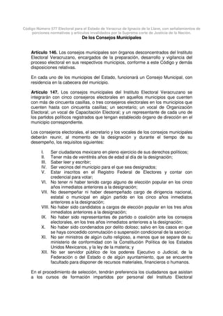 Código Número 577 Electoral para el Estado de Veracruz de Ignacio de la Llave, con señalamientos de
porciones normativas y artículos invalidados por la Suprema corte de Justicia de la Nación.
De los Consejos Municipales
Artículo 146. Los consejos municipales son órganos desconcentrados del Instituto
Electoral Veracruzano, encargados de la preparación, desarrollo y vigilancia del
proceso electoral en sus respectivos municipios, conforme a este Código y demás
disposiciones relativas.
En cada uno de los municipios del Estado, funcionará un Consejo Municipal, con
residencia en la cabecera del municipio.
Artículo 147. Los consejos municipales del Instituto Electoral Veracruzano se
integrarán con cinco consejeros electorales en aquellos municipios que cuenten
con más de cincuenta casillas, o tres consejeros electorales en los municipios que
cuenten hasta con cincuenta casillas; un secretario; un vocal de Organización
Electoral; un vocal de Capacitación Electoral; y un representante de cada uno de
los partidos políticos registrados que tengan establecido órgano de dirección en el
municipio correspondiente.
Los consejeros electorales, el secretario y los vocales de los consejos municipales
deberán reunir, al momento de la designación y durante el tiempo de su
desempeño, los requisitos siguientes:
I. Ser ciudadanos mexicano en pleno ejercicio de sus derechos políticos;
II. Tener más de veintitrés años de edad al día de la designación;
III. Saber leer y escribir;
IV. Ser vecinos del municipio para el que sea designados;
V. Estar inscritos en el Registro Federal de Electores y contar con
credencial para votar;
VI. No tener ni haber tenido cargo alguno de elección popular en los cinco
años inmediatos anteriores a la designación;
VII. No desempeñar ni haber desempeñado cargo de dirigencia nacional,
estatal o municipal en algún partido en los cinco años inmediatos
anteriores a la designación;
VIII. No haber sido candidatos a cargos de elección popular en los tres años
inmediatos anteriores a la designación;
IX. No haber sido representantes de partido o coalición ante los consejos
electorales, en los tres años inmediatos anteriores a la designación;
X. No haber sido condenados por delito doloso; salvo en los casos en que
se haya concedido conmutación o suspensión condicional de la sanción;
XI. No ser ministros de algún culto religioso, a menos que se separe de su
ministerio de conformidad con la Constitución Política de los Estados
Unidos Mexicanos, y la ley de la materia; y
XII. No ser servidor público de los poderes Ejecutivo o Judicial, de la
Federación o del Estado o de algún ayuntamiento, que se encuentre
facultado para disponer de recursos materiales, financieros o humanos.
En el procedimiento de selección, tendrán preferencia los ciudadanos que asistan
a los cursos de formación impartidos por personal del Instituto Electoral
 