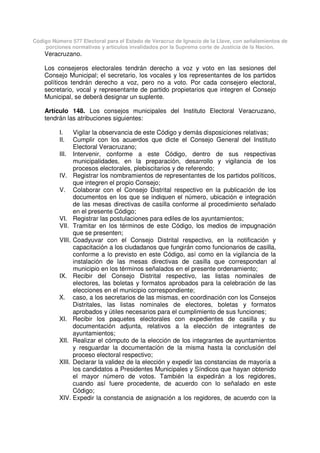 Código Número 577 Electoral para el Estado de Veracruz de Ignacio de la Llave, con señalamientos de
porciones normativas y artículos invalidados por la Suprema corte de Justicia de la Nación.
Veracruzano.
Los consejeros electorales tendrán derecho a voz y voto en las sesiones del
Consejo Municipal; el secretario, los vocales y los representantes de los partidos
políticos tendrán derecho a voz, pero no a voto. Por cada consejero electoral,
secretario, vocal y representante de partido propietarios que integren el Consejo
Municipal, se deberá designar un suplente.
Artículo 148. Los consejos municipales del Instituto Electoral Veracruzano,
tendrán las atribuciones siguientes:
I. Vigilar la observancia de este Código y demás disposiciones relativas;
II. Cumplir con los acuerdos que dicte el Consejo General del Instituto
Electoral Veracruzano;
III. Intervenir, conforme a este Código, dentro de sus respectivas
municipalidades, en la preparación, desarrollo y vigilancia de los
procesos electorales, plebiscitarios y de referendo;
IV. Registrar los nombramientos de representantes de los partidos políticos,
que integren el propio Consejo;
V. Colaborar con el Consejo Distrital respectivo en la publicación de los
documentos en los que se indiquen el número, ubicación e integración
de las mesas directivas de casilla conforme al procedimiento señalado
en el presente Código;
VI. Registrar las postulaciones para ediles de los ayuntamientos;
VII. Tramitar en los términos de este Código, los medios de impugnación
que se presenten;
VIII. Coadyuvar con el Consejo Distrital respectivo, en la notificación y
capacitación a los ciudadanos que fungirán como funcionarios de casilla,
conforme a lo previsto en este Código, así como en la vigilancia de la
instalación de las mesas directivas de casilla que correspondan al
municipio en los términos señalados en el presente ordenamiento;
IX. Recibir del Consejo Distrital respectivo, las listas nominales de
electores, las boletas y formatos aprobados para la celebración de las
elecciones en el municipio correspondiente;
X. caso, a los secretarios de las mismas, en coordinación con los Consejos
Distritales, las listas nominales de electores, boletas y formatos
aprobados y útiles necesarios para el cumplimiento de sus funciones;
XI. Recibir los paquetes electorales con expedientes de casilla y su
documentación adjunta, relativos a la elección de integrantes de
ayuntamientos;
XII. Realizar el cómputo de la elección de los integrantes de ayuntamientos
y resguardar la documentación de la misma hasta la conclusión del
proceso electoral respectivo;
XIII. Declarar la validez de la elección y expedir las constancias de mayoría a
los candidatos a Presidentes Municipales y Síndicos que hayan obtenido
el mayor número de votos. También la expedirán a los regidores,
cuando así fuere procedente, de acuerdo con lo señalado en este
Código;
XIV. Expedir la constancia de asignación a los regidores, de acuerdo con la
 