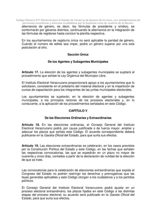 Código Número 577 Electoral para el Estado de Veracruz de Ignacio de la Llave, con señalamientos de
porciones normativas y artículos invalidados por la Suprema corte de Justicia de la Nación.
alternancia de género, es decir, las fórmulas de presidente y síndico, se
conformarán por géneros distintos, continuando la alternancia en la integración de
las fórmulas de regidores hasta concluir la planilla respectiva.
En los ayuntamientos de regiduría única no será aplicable la paridad de género.
Cuándo el número de ediles sea impar, podrá un género superar por una sola
postulación al otro.
Sección Única
De los Agentes y Subagentes Municipales
Artículo 17. La elección de los agentes y subagentes municipales se sujetará al
procedimiento que señale la Ley Orgánica del Municipio Libre.
El Instituto Electoral Veracruzano proporcionará apoyo a los ayuntamientos que lo
solicitaren, consistente en el préstamo del material electoral y en la impartición de
cursos de capacitación para los integrantes de las juntas municipales electorales.
Los ayuntamientos se sujetarán, en la elección de agentes y subagentes
municipales, a los principios rectores de los procesos electorales y, en lo
conducente, a la aplicación de los procedimientos señalados en este Código.
CAPÍTULO V
De las Elecciones Ordinarias y Extraordinarias
Artículo 18. En las elecciones ordinarias, el Consejo General del Instituto
Electoral Veracruzano podrá, por causa justificada o de fuerza mayor, ampliar y
adecuar los plazos que señala este Código. El acuerdo correspondiente deberá
publicarse en la Gaceta Oficial del Estado, para que surta sus efectos.
Artículo 19. Las elecciones extraordinarias se celebrarán, en los casos previstos
por la Constitución Política del Estado y este Código, en las fechas que señalen
las respectivas convocatorias, las que se expedirán en un plazo no mayor de
cuarenta y cinco días, contados a partir de la declaración de nulidad de la elección
de que se trate.
Las convocatorias para la celebración de elecciones extraordinarias que expida el
Congreso del Estado no podrán restringir los derechos y prerrogativas que las
leyes generales aplicables y este Código otorgan a los ciudadanos y a los partidos
políticos.
El Consejo General del Instituto Electoral Veracruzano podrá ajustar en un
proceso electoral extraordinario, los plazos fijados en este Código a las distintas
etapas del proceso electoral; su acuerdo será publicado en la Gaceta Oficial del
Estado, para que surta sus efectos.
 