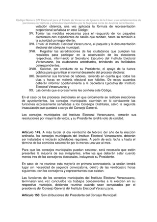 Código Número 577 Electoral para el Estado de Veracruz de Ignacio de la Llave, con señalamientos de
porciones normativas y artículos invalidados por la Suprema corte de Justicia de la Nación.
votación obtenida, una vez aplicada la fórmula de representación
proporcional señalada en este Código;
XV. Tomar las medidas necesarias para el resguardo de los paquetes
electorales con expedientes de casilla que reciban, hasta su remisión a
la autoridad correspondiente;
XVI. Enviar al Instituto Electoral Veracruzano, el paquete y la documentación
electoral del cómputo municipal;
XVII. Registrar las acreditaciones de los ciudadanos que cumplan los
requisitos para participar en la observación de las elecciones
respectivas, informando al Secretario Ejecutivo del Instituto Electoral
Veracruzano, los ciudadanos acreditados, brindando las facilidades
correspondientes;
XVIII. Solicitar, por conducto de su Presidente, el apoyo de la fuerza
pública para garantizar el normal desarrollo del proceso electoral;
XIX. Determinar sus horarios de labores, teniendo en cuenta que todos los
días y horas en materia electoral son hábiles. De estos acuerdos
deberán informar oportunamente a la Secretaría Ejecutiva del Instituto
Electoral Veracruzano; y
XX. Las demás que expresamente les confiera este Código.
En el caso de los procesos electorales en que únicamente se realicen elecciones
de ayuntamientos, los consejos municipales asumirán en lo conducente las
funciones expresamente señaladas a los Consejos Distritales, salvo la segunda
insaculación que quedará a cargo del Consejo General.
Los consejos municipales del Instituto Electoral Veracruzano, tomarán sus
resoluciones por mayoría de votos, y su Presidente tendrá voto de calidad.
Artículo 149. A más tardar el día veintiocho de febrero del año de la elección
ordinaria, los consejos municipales del Instituto Electoral Veracruzano, deberán
ser instalados e iniciarán actividades regulares. A partir de esta fecha y hasta el
término de los comicios sesionarán por lo menos una vez al mes.
Para que los consejos municipales puedan sesionar, será necesario que estén
presentes la mayoría de sus integrantes, entre los que deberán estar cuando
menos tres de los consejeros electorales, incluyendo su Presidente.
En caso de no reunirse esta mayoría en primera convocatoria, la sesión tendrá
lugar sin necesidad de segunda convocatoria, dentro de las veinticuatro horas
siguientes, con los consejeros y representantes que asistan.
Las funciones de los consejos municipales del Instituto Electoral Veracruzano,
terminarán una vez concluidos los trabajos concernientes a la elección en su
respectivo municipio, debiendo reunirse cuando sean convocados por el
presidente del Consejo General del Instituto Electoral Veracruzano.
Artículo 150. Son atribuciones del Presidente del Consejo Municipal:
 