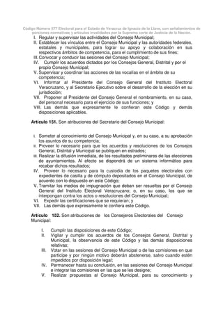 Código Número 577 Electoral para el Estado de Veracruz de Ignacio de la Llave, con señalamientos de
porciones normativas y artículos invalidados por la Suprema corte de Justicia de la Nación.
I. Regular y supervisar las actividades del Consejo Municipal;
II. Establecer los vínculos entre el Consejo Municipal y las autoridades federales,
estatales y municipales, para lograr su apoyo y colaboración en sus
respectivos ámbitos de competencia, para el cumplimiento de sus fines;
III.Convocar y conducir las sesiones del Consejo Municipal;
IV. Cumplir los acuerdos dictados por los Consejos General, Distrital y por el
propio Consejo Municipal;
V. Supervisar y coordinar las acciones de las vocalías en el ámbito de su
competencia;
VI. Informar al Presidente del Consejo General del Instituto Electoral
Veracruzano, y al Secretario Ejecutivo sobre el desarrollo de la elección en su
jurisdicción;
VII. Proponer al Presidente del Consejo General el nombramiento, en su caso,
del personal necesario para el ejercicio de sus funciones; y
VIII. Las demás que expresamente le confieran este Código y demás
disposiciones aplicables.
Artículo 151. Son atribuciones del Secretario del Consejo Municipal:
I. Someter al conocimiento del Consejo Municipal y, en su caso, a su aprobación
los asuntos de su competencia;
II. Proveer lo necesario para que los acuerdos y resoluciones de los Consejos
General, Distrital y Municipal se publiquen en estrados;
III. Realizar la difusión inmediata, de los resultados preliminares de las elecciones
de ayuntamientos. Al efecto se dispondrá de un sistema informático para
recabar dichos resultados;
IV. Proveer lo necesario para la custodia de los paquetes electorales con
expedientes de casilla y de cómputo depositados en el Consejo Municipal, de
acuerdo con lo dispuesto en este Código;
V. Tramitar los medios de impugnación que deban ser resueltos por el Consejo
General del Instituto Electoral Veracruzano; o, en su caso, los que se
interpongan contra los actos o resoluciones del Consejo Municipal;
VI. Expedir las certificaciones que se requieran; y
VII. Las demás que expresamente le confiera este Código.
Artículo 152. Son atribuciones de los Consejeros Electorales del Consejo
Municipal:
I. Cumplir las disposiciones de este Código;
II. Vigilar y cumplir los acuerdos de los Consejos General, Distrital y
Municipal, la observancia de este Código y las demás disposiciones
relativas;
III. Votar en las sesiones del Consejo Municipal o de las comisiones en que
participe y por ningún motivo deberán abstenerse, salvo cuando estén
impedidos por disposición legal;
IV. Permanecer hasta su conclusión, en las sesiones del Consejo Municipal
e integrar las comisiones en las que se les designe;
V. Realizar propuestas al Consejo Municipal, para su conocimiento y
 