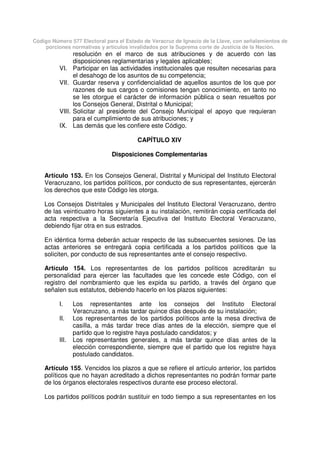 Código Número 577 Electoral para el Estado de Veracruz de Ignacio de la Llave, con señalamientos de
porciones normativas y artículos invalidados por la Suprema corte de Justicia de la Nación.
resolución en el marco de sus atribuciones y de acuerdo con las
disposiciones reglamentarias y legales aplicables;
VI. Participar en las actividades institucionales que resulten necesarias para
el desahogo de los asuntos de su competencia;
VII. Guardar reserva y confidencialidad de aquellos asuntos de los que por
razones de sus cargos o comisiones tengan conocimiento, en tanto no
se les otorgue el carácter de información pública o sean resueltos por
los Consejos General, Distrital o Municipal;
VIII. Solicitar al presidente del Consejo Municipal el apoyo que requieran
para el cumplimiento de sus atribuciones; y
IX. Las demás que les confiere este Código.
CAPÍTULO XIV
Disposiciones Complementarias
Artículo 153. En los Consejos General, Distrital y Municipal del Instituto Electoral
Veracruzano, los partidos políticos, por conducto de sus representantes, ejercerán
los derechos que este Código les otorga.
Los Consejos Distritales y Municipales del Instituto Electoral Veracruzano, dentro
de las veinticuatro horas siguientes a su instalación, remitirán copia certificada del
acta respectiva a la Secretaría Ejecutiva del Instituto Electoral Veracruzano,
debiendo fijar otra en sus estrados.
En idéntica forma deberán actuar respecto de las subsecuentes sesiones. De las
actas anteriores se entregará copia certificada a los partidos políticos que la
soliciten, por conducto de sus representantes ante el consejo respectivo.
Artículo 154. Los representantes de los partidos políticos acreditarán su
personalidad para ejercer las facultades que les concede este Código, con el
registro del nombramiento que les expida su partido, a través del órgano que
señalen sus estatutos, debiendo hacerlo en los plazos siguientes:
I. Los representantes ante los consejos del Instituto Electoral
Veracruzano, a más tardar quince días después de su instalación;
II. Los representantes de los partidos políticos ante la mesa directiva de
casilla, a más tardar trece días antes de la elección, siempre que el
partido que lo registre haya postulado candidatos; y
III. Los representantes generales, a más tardar quince días antes de la
elección correspondiente, siempre que el partido que los registre haya
postulado candidatos.
Artículo 155. Vencidos los plazos a que se refiere el artículo anterior, los partidos
políticos que no hayan acreditado a dichos representantes no podrán formar parte
de los órganos electorales respectivos durante ese proceso electoral.
Los partidos políticos podrán sustituir en todo tiempo a sus representantes en los
 