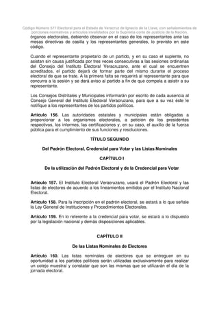 Código Número 577 Electoral para el Estado de Veracruz de Ignacio de la Llave, con señalamientos de
porciones normativas y artículos invalidados por la Suprema corte de Justicia de la Nación.
órganos electorales, debiendo observar en el caso de los representantes ante las
mesas directivas de casilla y los representantes generales, lo previsto en este
código.
Cuando el representante propietario de un partido, y en su caso el suplente, no
asistan sin causa justificada por tres veces consecutivas a las sesiones ordinarias
del Consejo del Instituto Electoral Veracruzano, ante el cual se encuentren
acreditados, el partido dejará de formar parte del mismo durante el proceso
electoral de que se trate. A la primera falta se requerirá al representante para que
concurra a la sesión y se dará aviso al partido a fin de que compela a asistir a su
representante.
Los Consejos Distritales y Municipales informarán por escrito de cada ausencia al
Consejo General del Instituto Electoral Veracruzano, para que a su vez éste le
notifique a los representantes de los partidos políticos.
Artículo 156. Las autoridades estatales y municipales están obligadas a
proporcionar a los organismos electorales, a petición de los presidentes
respectivos, los informes, las certificaciones y, en su caso, el auxilio de la fuerza
pública para el cumplimiento de sus funciones y resoluciones.
TÍTULO SEGUNDO
Del Padrón Electoral, Credencial para Votar y las Listas Nominales
CAPÍTULO I
De la utilización del Padrón Electoral y de la Credencial para Votar
Artículo 157. El Instituto Electoral Veracruzano, usará el Padrón Electoral y las
listas de electores de acuerdo a los lineamientos emitidos por el Instituto Nacional
Electoral.
Artículo 158. Para la inscripción en el padrón electoral, se estará a lo que señale
la Ley General de Instituciones y Procedimientos Electorales.
Artículo 159. En lo referente a la credencial para votar, se estará a lo dispuesto
por la legislación nacional y demás disposiciones aplicables.
CAPÍTULO II
De las Listas Nominales de Electores
Artículo 160. Las listas nominales de electores que se entreguen en su
oportunidad a los partidos políticos serán utilizadas exclusivamente para realizar
un cotejo muestral y constatar que son las mismas que se utilizarán el día de la
jornada electoral.
 