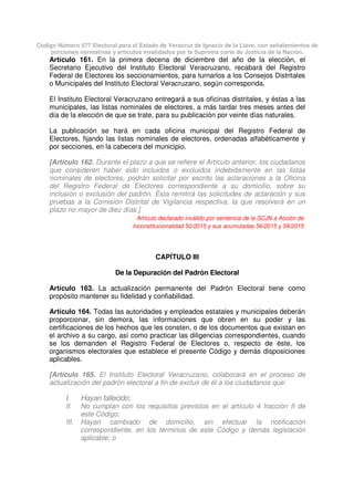 Código Número 577 Electoral para el Estado de Veracruz de Ignacio de la Llave, con señalamientos de
porciones normativas y artículos invalidados por la Suprema corte de Justicia de la Nación.
Artículo 161. En la primera decena de diciembre del año de la elección, el
Secretario Ejecutivo del Instituto Electoral Veracruzano, recabará del Registro
Federal de Electores los seccionamientos, para turnarlos a los Consejos Distritales
o Municipales del Instituto Electoral Veracruzano, según corresponda.
El Instituto Electoral Veracruzano entregará a sus oficinas distritales, y éstas a las
municipales, las listas nominales de electores, a más tardar tres meses antes del
día de la elección de que se trate, para su publicación por veinte días naturales.
La publicación se hará en cada oficina municipal del Registro Federal de
Electores, fijando las listas nominales de electores, ordenadas alfabéticamente y
por secciones, en la cabecera del municipio.
[Artículo 162. Durante el plazo a que se refiere el Artículo anterior, los ciudadanos
que consideren haber sido incluidos o excluidos indebidamente en las listas
nominales de electores, podrán solicitar por escrito las aclaraciones a la Oficina
del Registro Federal de Electores correspondiente a su domicilio, sobre su
inclusión o exclusión del padrón. Ésta remitirá las solicitudes de aclaración y sus
pruebas a la Comisión Distrital de Vigilancia respectiva, la que resolverá en un
plazo no mayor de diez días.]
Artículo declarado inválido por sentencia de la SCJN a Acción de
Inconstitucionalidad 50/2015 y sus acumuladas 56/2015 y 58/2015
CAPÍTULO III
De la Depuración del Padrón Electoral
Artículo 163. La actualización permanente del Padrón Electoral tiene como
propósito mantener su fidelidad y confiabilidad.
Artículo 164. Todas las autoridades y empleados estatales y municipales deberán
proporcionar, sin demora, las informaciones que obren en su poder y las
certificaciones de los hechos que les consten, o de los documentos que existan en
el archivo a su cargo, así como practicar las diligencias correspondientes, cuando
se los demanden el Registro Federal de Electores o, respecto de éste, los
organismos electorales que establece el presente Código y demás disposiciones
aplicables.
[Artículo 165. El Instituto Electoral Veracruzano, colaborará en el proceso de
actualización del padrón electoral a fin de excluir de él a los ciudadanos que:
I. Hayan fallecido;
II. No cumplan con los requisitos previstos en el artículo 4 fracción II de
este Código;
III. Hayan cambiado de domicilio, sin efectuar la notificación
correspondiente, en los términos de este Código y demás legislación
aplicable; o
 