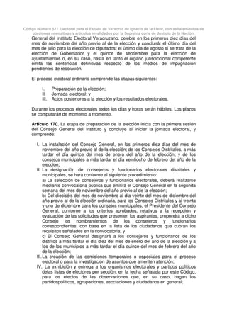 Código Número 577 Electoral para el Estado de Veracruz de Ignacio de la Llave, con señalamientos de
porciones normativas y artículos invalidados por la Suprema corte de Justicia de la Nación.
General del Instituto Electoral Veracruzano, celebre en los primeros diez días del
mes de noviembre del año previo al de la elección y concluirá: el último día del
mes de julio para la elección de diputados; el último día de agosto si se trata de la
elección de Gobernador y el quince de septiembre para la elección de
ayuntamientos o, en su caso, hasta en tanto el órgano jurisdiccional competente
emita las sentencias definitivas respecto de los medios de impugnación
pendientes de resolución.
El proceso electoral ordinario comprende las etapas siguientes:
I. Preparación de la elección;
II. Jornada electoral; y
III. Actos posteriores a la elección y los resultados electorales.
Durante los procesos electorales todos los días y horas serán hábiles. Los plazos
se computarán de momento a momento.
Artículo 170. La etapa de preparación de la elección inicia con la primera sesión
del Consejo General del Instituto y concluye al iniciar la jornada electoral, y
comprende:
I. La instalación del Consejo General, en los primeros diez días del mes de
noviembre del año previo al de la elección; de los Consejos Distritales, a más
tardar el día quince del mes de enero del año de la elección; y de los
consejos municipales a más tardar el día veintiocho de febrero del año de la
elección;
II. La designación de consejeros y funcionarios electorales distritales y
municipales, se hará conforme al siguiente procedimiento:
a) La selección de consejeros y funcionarios electorales, deberá realizarse
mediante convocatoria pública que emitirá el Consejo General en la segunda
semana del mes de noviembre del año previo al de la elección;
b) Del dieciséis del mes de noviembre al día veinte del mes de diciembre del
año previo al de la elección ordinaria, para los Consejos Distritales y al treinta
y uno de diciembre para los consejos municipales, el Presidente del Consejo
General, conforme a los criterios aprobados, relativos a la recepción y
evaluación de las solicitudes que presenten los aspirantes, propondrá a dicho
Consejo los nombramientos de los consejeros y funcionarios
correspondientes, con base en la lista de los ciudadanos que cubran los
requisitos señalados en la convocatoria; y
c) El Consejo General designará a los consejeros y funcionarios de los
distritos a más tardar el día diez del mes de enero del año de la elección y a
los de los municipios a más tardar el día quince del mes de febrero del año
de la elección;
III.La creación de las comisiones temporales o especiales para el proceso
electoral o para la investigación de asuntos que ameriten atención;
IV. La exhibición y entrega a los organismos electorales y partidos políticos
delas listas de electores por sección, en la fecha señalada por este Código,
para los efectos de las observaciones que, en su caso, hagan los
partidospolíticos, agrupaciones, asociaciones y ciudadanos en general;
 