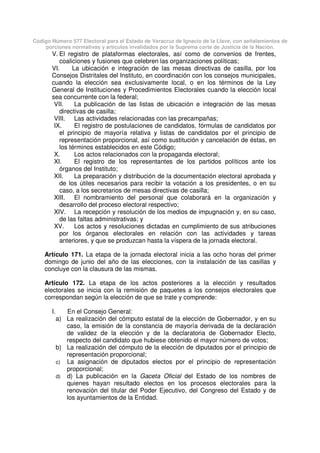 Código Número 577 Electoral para el Estado de Veracruz de Ignacio de la Llave, con señalamientos de
porciones normativas y artículos invalidados por la Suprema corte de Justicia de la Nación.
V. El registro de plataformas electorales, así como de convenios de frentes,
coaliciones y fusiones que celebren las organizaciones políticas;
VI. La ubicación e integración de las mesas directivas de casilla, por los
Consejos Distritales del Instituto, en coordinación con los consejos municipales,
cuando la elección sea exclusivamente local, o en los términos de la Ley
General de Instituciones y Procedimientos Electorales cuando la elección local
sea concurrente con la federal;
VII. La publicación de las listas de ubicación e integración de las mesas
directivas de casilla;
VIII. Las actividades relacionadas con las precampañas;
IX. El registro de postulaciones de candidatos, fórmulas de candidatos por
el principio de mayoría relativa y listas de candidatos por el principio de
representación proporcional, así como sustitución y cancelación de éstas, en
los términos establecidos en este Código;
X. Los actos relacionados con la propaganda electoral;
XI. El registro de los representantes de los partidos políticos ante los
órganos del Instituto;
XII. La preparación y distribución de la documentación electoral aprobada y
de los útiles necesarios para recibir la votación a los presidentes, o en su
caso, a los secretarios de mesas directivas de casilla;
XIII. El nombramiento del personal que colaborará en la organización y
desarrollo del proceso electoral respectivo;
XIV. La recepción y resolución de los medios de impugnación y, en su caso,
de las faltas administrativas; y
XV. Los actos y resoluciones dictadas en cumplimiento de sus atribuciones
por los órganos electorales en relación con las actividades y tareas
anteriores, y que se produzcan hasta la víspera de la jornada electoral.
Artículo 171. La etapa de la jornada electoral inicia a las ocho horas del primer
domingo de junio del año de las elecciones, con la instalación de las casillas y
concluye con la clausura de las mismas.
Artículo 172. La etapa de los actos posteriores a la elección y resultados
electorales se inicia con la remisión de paquetes a los consejos electorales que
correspondan según la elección de que se trate y comprende:
I. En el Consejo General:
a) La realización del cómputo estatal de la elección de Gobernador, y en su
caso, la emisión de la constancia de mayoría derivada de la declaración
de validez de la elección y de la declaratoria de Gobernador Electo,
respecto del candidato que hubiese obtenido el mayor número de votos;
b) La realización del cómputo de la elección de diputados por el principio de
representación proporcional;
c) La asignación de diputados electos por el principio de representación
proporcional;
d) d) La publicación en la Gaceta Oficial del Estado de los nombres de
quienes hayan resultado electos en los procesos electorales para la
renovación del titular del Poder Ejecutivo, del Congreso del Estado y de
los ayuntamientos de la Entidad.
 