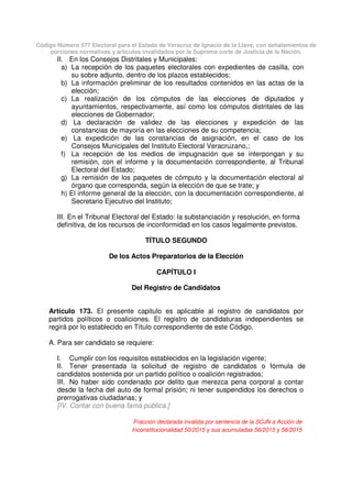 Código Número 577 Electoral para el Estado de Veracruz de Ignacio de la Llave, con señalamientos de
porciones normativas y artículos invalidados por la Suprema corte de Justicia de la Nación.
II. En los Consejos Distritales y Municipales:
a) La recepción de los paquetes electorales con expedientes de casilla, con
su sobre adjunto, dentro de los plazos establecidos;
b) La información preliminar de los resultados contenidos en las actas de la
elección;
c) La realización de los cómputos de las elecciones de diputados y
ayuntamientos, respectivamente, así como los cómputos distritales de las
elecciones de Gobernador;
d) La declaración de validez de las elecciones y expedición de las
constancias de mayoría en las elecciones de su competencia;
e) La expedición de las constancias de asignación, en el caso de los
Consejos Municipales del Instituto Electoral Veracruzano,;
f) La recepción de los medios de impugnación que se interpongan y su
remisión, con el informe y la documentación correspondiente, al Tribunal
Electoral del Estado;
g) La remisión de los paquetes de cómputo y la documentación electoral al
órgano que corresponda, según la elección de que se trate; y
h) El informe general de la elección, con la documentación correspondiente, al
Secretario Ejecutivo del Instituto;
III. En el Tribunal Electoral del Estado: la substanciación y resolución, en forma
definitiva, de los recursos de inconformidad en los casos legalmente previstos.
TÍTULO SEGUNDO
De los Actos Preparatorios de la Elección
CAPÍTULO I
Del Registro de Candidatos
Artículo 173. El presente capitulo es aplicable al registro de candidatos por
partidos políticos o coaliciones. El registro de candidaturas independientes se
regirá por lo establecido en Título correspondiente de este Código.
A. Para ser candidato se requiere:
I. Cumplir con los requisitos establecidos en la legislación vigente;
II. Tener presentada la solicitud de registro de candidatos o fórmula de
candidatos sostenida por un partido político o coalición registrados;
III. No haber sido condenado por delito que merezca pena corporal a contar
desde la fecha del auto de formal prisión; ni tener suspendidos los derechos o
prerrogativas ciudadanas; y
[IV. Contar con buena fama pública.]
Fracción declarada inválida por sentencia de la SCJN a Acción de
Inconstitucionalidad 50/2015 y sus acumuladas 56/2015 y 58/2015
 