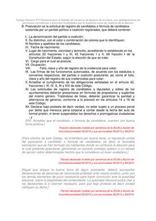 Código Número 577 Electoral para el Estado de Veracruz de Ignacio de la Llave, con señalamientos de
porciones normativas y artículos invalidados por la Suprema corte de Justicia de la Nación.
B. Postulación es la solicitud de registro de candidatos o fórmula de candidatos
sostenida por un partido político o coalición registrados, que deberá contener:
I. La denominación del partido o coalición;
II. Su distintivo, con el color o combinación de colores que lo identifiquen;
III.Nombre y apellidos de los candidatos;
IV. Fecha de nacimiento;
V. Lugar de nacimiento, vecindad y domicilio, acreditando lo establecido en los
artículos 22 fracciones I y III, 43 fracciones I y II, 69 fracción I de la
Constitución del Estado, según la elección de que se trate;
VI. Cargo para el cual se postula;
VII. Ocupación;
VIII. Folio, clave y año de registro de la credencial para votar;
IX. Las firmas de los funcionarios autorizados, de acuerdo con los estatutos o
convenios respectivos, del partido o coalición postulante, así como el folio,
clave y año del registro de sus credenciales para votar;
X. Acreditar el cumplimiento de las obligaciones señaladas en el artículo 42,
fracciones I, III, IV, X, XI y XIV de este Código;
XI. Las solicitudes de registro de candidatos a diputados y ediles de los
ayuntamientos deberán presentarse en fórmulas de propietarios y suplentes
del mismo género. Tratándose de listas, deberán garantizar la paridad y
alternancia de géneros, conforme a lo previsto en los artículos 14 y 16 de
este Código;
XII. Declarar bajo protesta de decir verdad, no estar sujeto a un proceso penal
por delito que merezca pena corporal a contar desde la fecha del auto de
formal prisión; ni tener suspendidos los derechos o prerrogativas ciudadanas
; y
[XIII. Acreditar que el candidato, o fórmula de candidatos, cuentan con buena
fama pública.]
Fracción declarada inválida por sentencia de la SCJN a Acción de
Inconstitucionalidad 50/2015 y sus acumuladas 56/2015 y 58/2015
[Para efectos de este Código, se entenderá por buena fama, la reputación proba
del postulante a candidato o fórmula de candidatos; es decir la favorable
estimación que se han formado los habitantes donde se verificará la elección para
la cual pretenda postularse, generando un correcto prestigio público o un estado
de opinión sobre determinados hechos que lo consideran un buen ciudadano.]
Párrafo declarado inválido por sentencia de la SCJN a Acción de
Inconstitucionalidad 50/2015 y sus acumuladas 56/2015 y 58/2015
[Aquel que ataque la buena fama de algún postulante, deberá acompañar
declaraciones de personas de reconocida probidad ante notario público, junto con
los demás elementos de juicio necesarios para hacer convicción ante la autoridad
electoral, sobre la elegibilidad del contendiente. La autoridad electoral podrá citar a
los declarantes si lo estiman necesario, para que bajo protesta de decir verdad
ratifiquen su dicho.]
Párrafo declarado inválido por sentencia de la SCJN a Acción de
Inconstitucionalidad 50/2015 y sus acumuladas 56/2015 y 58/2015
 
