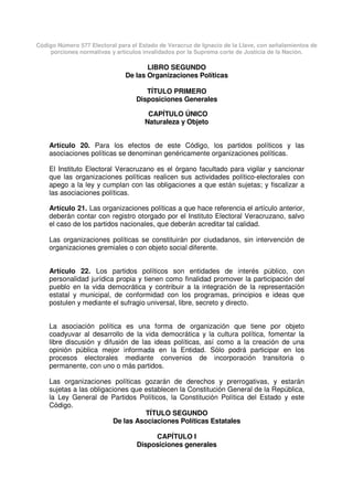 Código Número 577 Electoral para el Estado de Veracruz de Ignacio de la Llave, con señalamientos de
porciones normativas y artículos invalidados por la Suprema corte de Justicia de la Nación.
LIBRO SEGUNDO
De las Organizaciones Políticas
TÍTULO PRIMERO
Disposiciones Generales
CAPÍTULO ÚNICO
Naturaleza y Objeto
Artículo 20. Para los efectos de este Código, los partidos políticos y las
asociaciones políticas se denominan genéricamente organizaciones políticas.
El Instituto Electoral Veracruzano es el órgano facultado para vigilar y sancionar
que las organizaciones políticas realicen sus actividades político-electorales con
apego a la ley y cumplan con las obligaciones a que están sujetas; y fiscalizar a
las asociaciones políticas.
Artículo 21. Las organizaciones políticas a que hace referencia el artículo anterior,
deberán contar con registro otorgado por el Instituto Electoral Veracruzano, salvo
el caso de los partidos nacionales, que deberán acreditar tal calidad.
Las organizaciones políticas se constituirán por ciudadanos, sin intervención de
organizaciones gremiales o con objeto social diferente.
Artículo 22. Los partidos políticos son entidades de interés público, con
personalidad jurídica propia y tienen como finalidad promover la participación del
pueblo en la vida democrática y contribuir a la integración de la representación
estatal y municipal, de conformidad con los programas, principios e ideas que
postulen y mediante el sufragio universal, libre, secreto y directo.
La asociación política es una forma de organización que tiene por objeto
coadyuvar al desarrollo de la vida democrática y la cultura política, fomentar la
libre discusión y difusión de las ideas políticas, así como a la creación de una
opinión pública mejor informada en la Entidad. Sólo podrá participar en los
procesos electorales mediante convenios de incorporación transitoria o
permanente, con uno o más partidos.
Las organizaciones políticas gozarán de derechos y prerrogativas, y estarán
sujetas a las obligaciones que establecen la Constitución General de la República,
la Ley General de Partidos Políticos, la Constitución Política del Estado y este
Código.
TÍTULO SEGUNDO
De las Asociaciones Políticas Estatales
CAPÍTULO I
Disposiciones generales
 