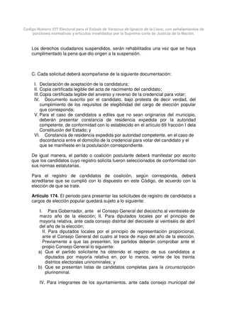 Código Número 577 Electoral para el Estado de Veracruz de Ignacio de la Llave, con señalamientos de
porciones normativas y artículos invalidados por la Suprema corte de Justicia de la Nación.
Los derechos ciudadanos suspendidos, serán rehabilitados una vez que se haya
cumplimentado la pena que dio origen a la suspensión.
C. Cada solicitud deberá acompañarse de la siguiente documentación:
I. Declaración de aceptación de la candidatura;
II. Copia certificada legible del acta de nacimiento del candidato;
III.Copia certificada legible del anverso y reverso de la credencial para votar;
IV. Documento suscrito por el candidato, bajo protesta de decir verdad, del
cumplimiento de los requisitos de elegibilidad del cargo de elección popular
que corresponda;
V. Para el caso de candidatos a ediles que no sean originarios del municipio,
deberán presentar constancia de residencia expedida por la autoridad
competente, de conformidad con lo establecido en el artículo 69 fracción I dela
Constitución del Estado; y
VI. Constancia de residencia expedida por autoridad competente, en el caso de
discordancia entre el domicilio de la credencial para votar del candidato y el
que se manifieste en la postulación correspondiente.
De igual manera, el partido o coalición postulante deberá manifestar por escrito
que los candidatos cuyo registro solicita fueron seleccionados de conformidad con
sus normas estatutarias.
Para el registro de candidatos de coalición, según corresponda, deberá
acreditarse que se cumplió con lo dispuesto en este Código, de acuerdo con la
elección de que se trate.
Artículo 174. El periodo para presentar las solicitudes de registro de candidatos a
cargos de elección popular quedará sujeto a lo siguiente:
I. Para Gobernador, ante el Consejo General del dieciocho al veintisiete de
marzo año de la elección; II. Para diputados locales por el principio de
mayoría relativa, ante cada consejo distrital del diecisiete al veintiséis de abril
del año de la elección;
II. Para diputados locales por el principio de representación proporcional,
ante el Consejo General del cuatro al trece de mayo del año de la elección.
Previamente a que las presenten, los partidos deberán comprobar ante el
propio Consejo General lo siguiente:
a) Que el partido solicitante ha obtenido el registro de sus candidatos a
diputados por mayoría relativa en, por lo menos, veinte de los treinta
distritos electorales uninominales; y
b) Que se presentan listas de candidatos completas para la circunscripción
plurinominal.
IV. Para integrantes de los ayuntamientos, ante cada consejo municipal del
 