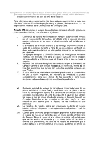 Código Número 577 Electoral para el Estado de Veracruz de Ignacio de la Llave, con señalamientos de
porciones normativas y artículos invalidados por la Suprema corte de Justicia de la Nación.
dieciséis al veinticinco de abril del año de la elección.
Para integrantes de ayuntamientos, las listas deberán comprender a todos sus
miembros, con sus fórmulas de propietarios y suplentes, de conformidad con las
disposiciones relativas de la Ley Orgánica del Municipio Libre.
Artículo 175. Al solicitar el registro de candidatos a cargos de elección popular, se
observarán los criterios y procedimientos siguientes:
I. La solicitud de registro de candidatos se hará por cuadruplicado, firmada
por el representante del partido, acreditado ante el consejo electoral
correspondiente o, en su caso, el directivo estatal del partido que la
sostiene;
II. El Secretario del Consejo General o del consejo respectivo anotará al
calce de la solicitud la fecha y hora de su presentación, verificará los
datos y devolverá un tanto a los interesados, integrando los expedientes
por triplicado.
Un ejemplar será para la Dirección Ejecutiva de Prerrogativas y Partidos
Políticos del Instituto, otro para el órgano calificador de la elección
correspondiente y el tercero para el órgano ante el que se haga el
registro;
III. Recibida una solicitud de registro de candidaturas por el Secretario del
Consejo General o del consejo respectivo, se verificará, dentro de los
tres días siguientes, que cumple con todos los requisitos señalados en
este Código;
IV. Si de la verificación realizada se advirtiere que se omitió el cumplimiento
de uno o varios requisitos, se notificará de inmediato al partido
correspondiente para que, dentro de las cuarenta y ocho horas
siguientes, subsane las omisiones o sustituya la candidatura;
VI. Cualquier solicitud de registro de candidatura presentada fuera de los
plazos señalados por este Código será desechada de plano o, en su
caso, no se otorgará el registro a la candidatura o candidaturas que no
satisfagan los requisitos; El sexto día siguiente a aquel en que venzan
los plazos a que se refiere el Artículo anterior, el Consejo General, los
Consejos Distritales o los consejos municipales, según el caso,
celebrarán una sesión para el registro de las candidaturas que
procedan;
VII. La negativa de registro podrá ser impugnada mediante el recurso
correspondiente, interpuesto por el representante del partido o coalición
interesados;
VIII. Cuando para un mismo cargo de elección popular se hubiere solicitado
el registro de más de un candidato por un mismo partido, el Secretario
del Consejo General requerirá a la dirigencia estatal del partido para
que, en un término de cuarenta y ocho horas defina al candidato o
fórmula que prevalecerá; en caso de no hacerlo se entenderá que el
partido opta por la primera solicitud presentada, quedando sin efecto las
 