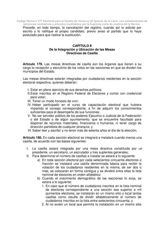 Código Número 577 Electoral para el Estado de Veracruz de Ignacio de la Llave, con señalamientos de
porciones normativas y artículos invalidados por la Suprema corte de Justicia de la Nación.
Procede, en todo tiempo, la cancelación del registro, cuando así lo solicite por
escrito y lo ratifique el propio candidato, previo aviso al partido que lo haya
postulado para que realice la sustitución.
CAPÍTULO II
De la Integración y Ubicación de las Mesas
Directivas de Casilla
Artículo 179. Las mesas directivas de casilla son los órganos que tienen a su
cargo la recepción y escrutinio de los votos en las secciones en que se dividen los
municipios del Estado.
Las mesas directivas estarán integradas por ciudadanos residentes en la sección
electoral respectiva, quienes deberán:
I. Estar en pleno ejercicio de sus derechos políticos;
II.Estar inscritos en el Registro Federal de Electores y contar con credencial
para votar;
III. Tener un modo honesto de vivir;
IV. Haber participado en el curso de capacitación electoral que hubiera
impartido el consejo correspondiente, a fin de adquirir los conocimientos
suficientes para el desempeño de sus funciones;
V. No ser servidor público de los poderes Ejecutivo o Judicial de la Federación
o del Estado o de algún ayuntamiento, que se encuentre facultado para
disponer de recursos materiales, financieros o humanos, ni tener cargo de
dirección partidista de cualquier jerarquía; y
VI. Saber leer y escribir y no tener más de setenta años al día de la elección.
Artículo 180. En cada sección electoral se integrará e instalará cuando menos una
casilla, de acuerdo con las bases siguientes:
I. La casilla estará integrada por una mesa directiva constituida por un
presidente, un secretario, un escrutador y tres suplentes generales;
II. Para determinar el número de casillas a instalar se estará a lo siguiente:
a) En toda sección electoral por cada setecientos cincuenta electores o
fracción se instalará una casilla denominada básica para recibir la
votación de los ciudadanos residentes en la misma; de ser dos o
más, se colocarán en forma contigua y se dividirá entre ellas la lista
nominal de electores en orden alfabético;
b) Cuando el crecimiento demográfico de las secciones lo exija, se
estará a lo siguiente:
1. En caso que el número de ciudadanos inscritos en la lista nominal
de electores correspondiente a una sección sea superior a mil
quinientos electores, se instalarán en un mismo sitio o local tantas
casillas como resulte de dividir alfabéticamente el número de
ciudadanos inscritos en la lista entre setecientos cincuenta; y
2. Al no existir un local que permita la instalación en un mismo sitio
 