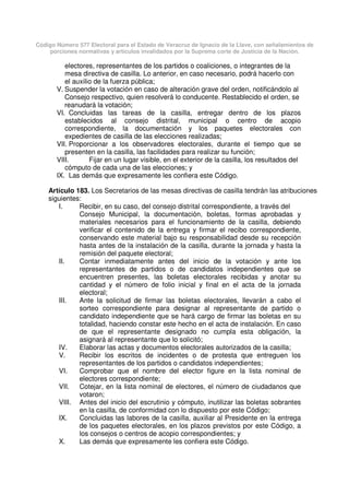 Código Número 577 Electoral para el Estado de Veracruz de Ignacio de la Llave, con señalamientos de
porciones normativas y artículos invalidados por la Suprema corte de Justicia de la Nación.
electores, representantes de los partidos o coaliciones, o integrantes de la
mesa directiva de casilla. Lo anterior, en caso necesario, podrá hacerlo con
el auxilio de la fuerza pública;
V. Suspender la votación en caso de alteración grave del orden, notificándolo al
Consejo respectivo, quien resolverá lo conducente. Restablecido el orden, se
reanudará la votación;
VI. Concluidas las tareas de la casilla, entregar dentro de los plazos
establecidos al consejo distrital, municipal o centro de acopio
correspondiente, la documentación y los paquetes electorales con
expedientes de casilla de las elecciones realizadas;
VII. Proporcionar a los observadores electorales, durante el tiempo que se
presenten en la casilla, las facilidades para realizar su función;
VIII. Fijar en un lugar visible, en el exterior de la casilla, los resultados del
cómputo de cada una de las elecciones; y
IX. Las demás que expresamente les confiera este Código.
Artículo 183. Los Secretarios de las mesas directivas de casilla tendrán las atribuciones
siguientes:
I. Recibir, en su caso, del consejo distrital correspondiente, a través del
Consejo Municipal, la documentación, boletas, formas aprobadas y
materiales necesarios para el funcionamiento de la casilla, debiendo
verificar el contenido de la entrega y firmar el recibo correspondiente,
conservando este material bajo su responsabilidad desde su recepción
hasta antes de la instalación de la casilla, durante la jornada y hasta la
remisión del paquete electoral;
II. Contar inmediatamente antes del inicio de la votación y ante los
representantes de partidos o de candidatos independientes que se
encuentren presentes, las boletas electorales recibidas y anotar su
cantidad y el número de folio inicial y final en el acta de la jornada
electoral;
III. Ante la solicitud de firmar las boletas electorales, llevarán a cabo el
sorteo correspondiente para designar al representante de partido o
candidato independiente que se hará cargo de firmar las boletas en su
totalidad, haciendo constar este hecho en el acta de instalación. En caso
de que el representante designado no cumpla esta obligación, la
asignará al representante que lo solicitó;
IV. Elaborar las actas y documentos electorales autorizados de la casilla;
V. Recibir los escritos de incidentes o de protesta que entreguen los
representantes de los partidos o candidatos independientes;
VI. Comprobar que el nombre del elector figure en la lista nominal de
electores correspondiente;
VII. Cotejar, en la lista nominal de electores, el número de ciudadanos que
votaron;
VIII. Antes del inicio del escrutinio y cómputo, inutilizar las boletas sobrantes
en la casilla, de conformidad con lo dispuesto por este Código;
IX. Concluidas las labores de la casilla, auxiliar al Presidente en la entrega
de los paquetes electorales, en los plazos previstos por este Código, a
los consejos o centros de acopio correspondientes; y
X. Las demás que expresamente les confiera este Código.
 