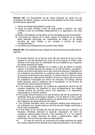 Código Número 577 Electoral para el Estado de Veracruz de Ignacio de la Llave, con señalamientos de
porciones normativas y artículos invalidados por la Suprema corte de Justicia de la Nación.
Artículo 184. Los escrutadores de las mesas directivas de casilla son los
encargados de separar, agrupar y contar los votos recibidos en las urnas y tendrán
las atribuciones siguientes:
I. Contar las boletas depositadas en cada urna;
II. Contar los votos emitidos a favor de cada partido o coalición; los votos
emitidos a favor de candidatos independientes o no registrados y los votos
nulos;
III.Auxiliar al Presidente y al Secretario en las actividades que les encomienden;
IV. Concluidas las labores de la casilla, apoyar al Presidente en la entrega
delos paquetes electorales con expedientes de casilla, en los plazos
previstos por este Código, a los consejos o centros de acopio
correspondientes; y
V. Las demás que expresamente les confiera este Código.
Artículo 185. El procedimiento para integrar las mesas directivas de casilla será el
siguiente:
I. El Consejo General, en el mes de enero del año electoral de que se trate,
sorteará un mes de calendario que, junto con el que siga en su orden, serán
tomados como base para la insaculación de los ciudadanos que integrarán
las mesas directivas de casilla;
II.Conforme al resultado obtenido en el sorteo a que se refiere la fracción
anterior, el Consejo General del Instituto, en el mes de febrero, procederá a
realizar la primera insaculación de la lista nominal de electores, integrada con
los ciudadanos que obtuvieron su credencial para votar con fotografía hasta
el quince de enero del año de la elección, a cuando menos un diez por ciento
de ciudadanos por cada sección electoral, sin que en ningún caso el número
de ciudadanos insaculados sea menor de cincuenta. El Consejo General
podrá apoyarse, para la realización de la insaculación, en los Centros de
cómputo del Instituto Nacional Electoral;
III. A los ciudadanos sorteados, las vocalías de capacitación electoral de los
consejos respectivos les impartirán el curso correspondiente, que deberá
iniciarse durante los primeros quince días siguientes a la insaculación
mencionada en la fracción anterior;
IV. El Consejo General sorteará en el mes de febrero del año de la elección las
veintisiete letras que comprende el alfabeto, a fin de obtener la letra a partir
de la cual, con base en el apellido paterno, se seleccionará a los ciudadanos
que integrarán las mesas directivas de casilla;
V. Los Consejos Distritales harán una evaluación objetiva para seleccionar a
los ciudadanos que resulten aptos en términos de este Código, prefiriendo a
los de mayor escolaridad;
VI. A más tardar el día veintidós del mes de abril del año de la elección, los
Consejos Distritales realizarán la segunda insaculación, de entre los
ciudadanos seleccionados conforme a las fracciones IV y V, con quienes
integrarán las mesas directivas de casilla y determinarán, según su
escolaridad, las funciones que cada uno desempeñará.
VII. En caso de renuncia de funcionarios de mesas directivas de casilla
por causas supervenientes después de la segunda publicación, los Consejos
 