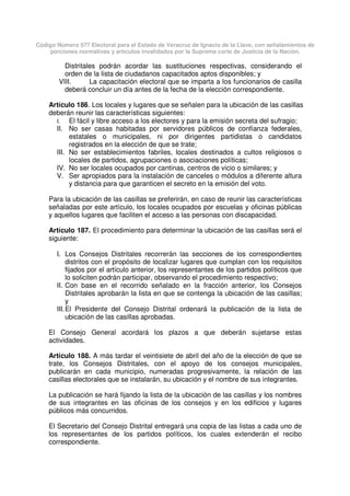Código Número 577 Electoral para el Estado de Veracruz de Ignacio de la Llave, con señalamientos de
porciones normativas y artículos invalidados por la Suprema corte de Justicia de la Nación.
Distritales podrán acordar las sustituciones respectivas, considerando el
orden de la lista de ciudadanos capacitados aptos disponibles; y
VIII. La capacitación electoral que se imparta a los funcionarios de casilla
deberá concluir un día antes de la fecha de la elección correspondiente.
Artículo 186. Los locales y lugares que se señalen para la ubicación de las casillas
deberán reunir las características siguientes:
I. El fácil y libre acceso a los electores y para la emisión secreta del sufragio;
II. No ser casas habitadas por servidores públicos de confianza federales,
estatales o municipales, ni por dirigentes partidistas o candidatos
registrados en la elección de que se trate;
III. No ser establecimientos fabriles, locales destinados a cultos religiosos o
locales de partidos, agrupaciones o asociaciones políticas;
IV. No ser locales ocupados por cantinas, centros de vicio o similares; y
V. Ser apropiados para la instalación de canceles o módulos a diferente altura
y distancia para que garanticen el secreto en la emisión del voto.
Para la ubicación de las casillas se preferirán, en caso de reunir las características
señaladas por este artículo, los locales ocupados por escuelas y oficinas públicas
y aquellos lugares que faciliten el acceso a las personas con discapacidad.
Artículo 187. El procedimiento para determinar la ubicación de las casillas será el
siguiente:
I. Los Consejos Distritales recorrerán las secciones de los correspondientes
distritos con el propósito de localizar lugares que cumplan con los requisitos
fijados por el artículo anterior, los representantes de los partidos políticos que
lo soliciten podrán participar, observando el procedimiento respectivo;
II. Con base en el recorrido señalado en la fracción anterior, los Consejos
Distritales aprobarán la lista en que se contenga la ubicación de las casillas;
y
III.El Presidente del Consejo Distrital ordenará la publicación de la lista de
ubicación de las casillas aprobadas.
El Consejo General acordará los plazos a que deberán sujetarse estas
actividades.
Artículo 188. A más tardar el veintisiete de abril del año de la elección de que se
trate, los Consejos Distritales, con el apoyo de los consejos municipales,
publicarán en cada municipio, numeradas progresivamente, la relación de las
casillas electorales que se instalarán, su ubicación y el nombre de sus integrantes.
La publicación se hará fijando la lista de la ubicación de las casillas y los nombres
de sus integrantes en las oficinas de los consejos y en los edificios y lugares
públicos más concurridos.
El Secretario del Consejo Distrital entregará una copia de las listas a cada uno de
los representantes de los partidos políticos, los cuales extenderán el recibo
correspondiente.
 