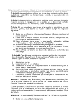Código Número 577 Electoral para el Estado de Veracruz de Ignacio de la Llave, con señalamientos de
porciones normativas y artículos invalidados por la Suprema corte de Justicia de la Nación.
Artículo 23. Las asociaciones políticas son formas de organización política de los
ciudadanos, susceptibles de transformarse, conjunta o separadamente, en
partidos políticos.
Artículo 24. Las asociaciones sólo podrán participar en los procesos electorales
mediante convenio de incorporación con un partido, que se denominará coalición,
cuando la incorporación sea transitoria; y fusión, cuando sea permanente.
Artículo 25. Los ciudadanos que tengan el propósito de constituirse en una
asociación política, para obtener su registro deberán cumplir los requisitos
siguientes:
I. Contar con un mínimo de mil cincuenta afiliados en el Estado, inscritos en el
padrón electoral;
II. Contar con un órgano directivo de carácter estatal y delegaciones en,
cuando menos, setenta municipios;
III. Haber efectuado, como grupo u organización, actividades políticas
continuas, cuando menos durante los dos últimos años;
IV. Sustentar una ideología política definida y encargarse de difundirla;
V. Tener una denominación propia, exenta de alusiones religiosas o raciales,
que la distingan de cualquier otra organización política; y
VI. Haber definido previamente sus documentos básicos, de conformidad con
este Código.
Artículo 26. Para obtener el registro como asociación política, los interesados
deberán acreditar el cumplimiento de los requisitos señalados en el artículo
anterior y, para tal efecto, presentar lo siguiente:
I. Solicitud por escrito;
II. Listas nominales de sus afiliados;
III. Acreditación de contar con un órgano directivo de carácter estatal y con, al
menos, setenta delegaciones;
IV. Comprobación de haber efectuado actividades continuas durante los dos
años anteriores a la solicitud de registro y de haberse constituido como
centros de difusión de su propia ideología política; y
V. Constancias públicas indubitables que contengan su denominación, así
como sus documentos básicos.
Artículo 27. Dentro del plazo de cuarenta y cinco días naturales, contados a partir
de la fecha de presentación de la solicitud, el Consejo General del Instituto
Electoral Veracruzano resolverá lo conducente.
Cuando procediere, hará el registro en el libro respectivo, asentando el número
progresivo que le corresponda, la fecha del otorgamiento del registro y la
denominación de la asociación. El registro deberá publicarse en la Gaceta Oficial
del Estado.
Artículo 28. Las asociaciones políticas estatales tendrán los derechos siguientes:
I. Contar con personalidad jurídica propia;
 