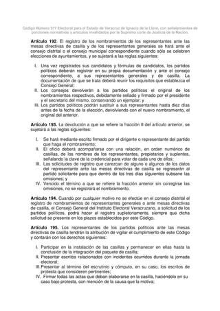 Código Número 577 Electoral para el Estado de Veracruz de Ignacio de la Llave, con señalamientos de
porciones normativas y artículos invalidados por la Suprema corte de Justicia de la Nación.
Artículo 192. El registro de los nombramientos de los representantes ante las
mesas directivas de casilla y de los representantes generales se hará ante el
consejo distrital o el consejo municipal correspondiente cuando sólo se celebren
elecciones de ayuntamientos, y se sujetará a las reglas siguientes:
I. Una vez registrados sus candidatos y fórmulas de candidatos, los partidos
políticos deberán registrar en su propia documentación y ante el consejo
correspondiente, a sus representantes generales y de casilla. La
documentación de que se trata deberá reunir los requisitos que establezca el
Consejo General;
II. Los consejos devolverán a los partidos políticos el original de los
nombramientos respectivos, debidamente sellado y firmado por el presidente
y el secretario del mismo, conservando un ejemplar; y
III. Los partidos políticos podrán sustituir a sus representantes hasta diez días
antes de la fecha de la elección, devolviendo con el nuevo nombramiento, el
original del anterior.
Artículo 193. La devolución a que se refiere la fracción II del artículo anterior, se
sujetará a las reglas siguientes:
I. Se hará mediante escrito firmado por el dirigente o representante del partido
que haga el nombramiento;
II. El oficio deberá acompañarse con una relación, en orden numérico de
casillas, de los nombres de los representantes, propietarios y suplentes,
señalando la clave de la credencial para votar de cada uno de ellos;
III. Las solicitudes de registro que carezcan de alguno o algunos de los datos
del representante ante las mesas directivas de casilla se regresarán al
partido solicitante para que dentro de los tres días siguientes subsane las
omisiones; y
IV. Vencido el término a que se refiere la fracción anterior sin corregirse las
omisiones, no se registrará el nombramiento.
Artículo 194. Cuando por cualquier motivo no se efectúe en el consejo distrital el
registro de nombramientos de representantes generales o ante mesas directivas
de casilla, el Consejo General del Instituto Electoral Veracruzano, a solicitud de los
partidos políticos, podrá hacer el registro supletoriamente, siempre que dicha
solicitud se presente en los plazos establecidos por este Código.
Artículo 195. Los representantes de los partidos políticos ante las mesas
directivas de casilla tendrán la atribución de vigilar el cumplimiento de este Código
y contarán con los derechos siguientes:
I. Participar en la instalación de las casillas y permanecer en ellas hasta la
conclusión de la integración del paquete de casilla;
II. Presentar escritos relacionados con incidentes ocurridos durante la jornada
electoral;
III.Presentar al término del escrutinio y cómputo, en su caso, los escritos de
protesta que consideren pertinentes;
IV. Firmar todas las actas que deban elaborarse en la casilla, haciéndolo en su
caso bajo protesta, con mención de la causa que la motiva;
 