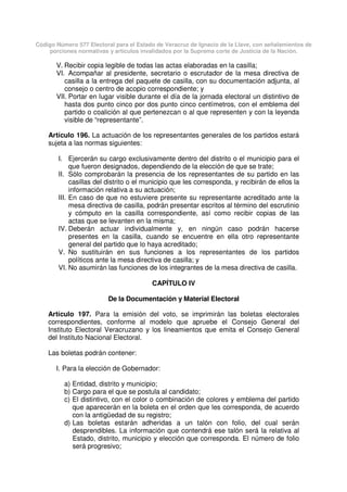 Código Número 577 Electoral para el Estado de Veracruz de Ignacio de la Llave, con señalamientos de
porciones normativas y artículos invalidados por la Suprema corte de Justicia de la Nación.
V. Recibir copia legible de todas las actas elaboradas en la casilla;
VI. Acompañar al presidente, secretario o escrutador de la mesa directiva de
casilla a la entrega del paquete de casilla, con su documentación adjunta, al
consejo o centro de acopio correspondiente; y
VII. Portar en lugar visible durante el día de la jornada electoral un distintivo de
hasta dos punto cinco por dos punto cinco centímetros, con el emblema del
partido o coalición al que pertenezcan o al que representen y con la leyenda
visible de “representante”.
Artículo 196. La actuación de los representantes generales de los partidos estará
sujeta a las normas siguientes:
I. Ejercerán su cargo exclusivamente dentro del distrito o el municipio para el
que fueron designados, dependiendo de la elección de que se trate;
II. Sólo comprobarán la presencia de los representantes de su partido en las
casillas del distrito o el municipio que les corresponda, y recibirán de ellos la
información relativa a su actuación;
III. En caso de que no estuviere presente su representante acreditado ante la
mesa directiva de casilla, podrán presentar escritos al término del escrutinio
y cómputo en la casilla correspondiente, así como recibir copias de las
actas que se levanten en la misma;
IV. Deberán actuar individualmente y, en ningún caso podrán hacerse
presentes en la casilla, cuando se encuentre en ella otro representante
general del partido que lo haya acreditado;
V. No sustituirán en sus funciones a los representantes de los partidos
políticos ante la mesa directiva de casilla; y
VI. No asumirán las funciones de los integrantes de la mesa directiva de casilla.
CAPÍTULO IV
De la Documentación y Material Electoral
Artículo 197. Para la emisión del voto, se imprimirán las boletas electorales
correspondientes, conforme al modelo que apruebe el Consejo General del
Instituto Electoral Veracruzano y los lineamientos que emita el Consejo General
del Instituto Nacional Electoral.
Las boletas podrán contener:
I. Para la elección de Gobernador:
a) Entidad, distrito y municipio;
b) Cargo para el que se postula al candidato;
c) El distintivo, con el color o combinación de colores y emblema del partido
que aparecerán en la boleta en el orden que les corresponda, de acuerdo
con la antigüedad de su registro;
d) Las boletas estarán adheridas a un talón con folio, del cual serán
desprendibles. La información que contendrá ese talón será la relativa al
Estado, distrito, municipio y elección que corresponda. El número de folio
será progresivo;
 