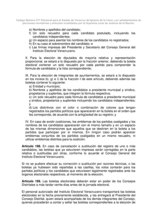 Código Número 577 Electoral para el Estado de Veracruz de Ignacio de la Llave, con señalamientos de
porciones normativas y artículos invalidados por la Suprema corte de Justicia de la Nación.
e) Nombres y apellidos del candidato;
f) Un solo recuadro para cada candidato postulado, incluyendo los
candidatos independientes;
g) Un espacio para asentar los nombres de los candidatos no registrados;
h) En su caso el sobrenombre del candidato; e
i) Las firmas impresas del Presidente y Secretario del Consejo General del
Instituto Electoral Veracruzano.
II. Para la elección de diputados de mayoría relativa y representación
proporcional, se estará a lo dispuesto por la fracción anterior, debiendo la boleta
electoral contener un solo recuadro por cada partido para comprender la
fórmula de candidatos y la lista correspondiente;
III. Para la elección de integrantes de ayuntamientos, se estará a lo dispuesto
en los incisos b), g) e i) de la fracción I de este artículo, debiendo además las
boletas contener lo siguiente:
a) Entidad y municipio;
b) Nombres y apellidos de los candidatos a presidente municipal y síndico,
propietarios y suplentes, que integren la fórmula respectiva;
c) Un solo recuadro para cada fórmula de candidatos a presidente municipal
y síndico, propietarios y suplentes incluyendo los candidatos independientes;
y
d) Los distintivos con el color o combinación de colores que tengan
registrados los partidos políticos que aparecerán en la boleta en el orden que
les corresponda, de acuerdo con la antigüedad de su registro; y
IV. En caso de existir coaliciones, los emblemas de los partidos coaligados y los
nombres de los candidatos aparecerán con el mismo tamaño y en un espacio
de las mismas dimensiones que aquellos que se destinen en la boleta a los
partidos que participan por sí mismos. En ningún caso podrán aparecer
emblemas conjuntos de los partidos coaligados en un mismo recuadro, ni
utilizar emblemas distintos para la coalición.
Artículo 198. En caso de cancelación o sustitución del registro de uno o más
candidatos, las boletas que ya estuvieren impresas serán corregidas en la parte
relativa o sustituidas por otras, conforme lo acuerde el Consejo General del
Instituto Electoral Veracruzano.
Si no se pudiere efectuar su corrección o sustitución por razones técnicas, o las
boletas ya hubiesen sido repartidas a las casillas, los votos contarán para los
partidos políticos y los candidatos que estuviesen legalmente registrados ante los
órganos electorales respectivos, al momento de la elección.
Artículo 199. Las boletas electorales deberán estar en poder de los Consejos
Distritales a más tardar veinte días antes de la jornada electoral.
El personal autorizado del Instituto Electoral Veracruzano transportará las boletas
electorales en la fecha previamente establecida, y las entregará al Presidente del
Consejo Distrital, quien estará acompañado de los demás integrantes del Consejo,
quienes procederán a contar y sellar las boletas correspondientes a la elección de
 