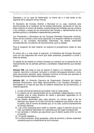 Código Número 577 Electoral para el Estado de Veracruz de Ignacio de la Llave, con señalamientos de
porciones normativas y artículos invalidados por la Suprema corte de Justicia de la Nación.
Diputados y en su caso de Gobernador, el mismo día o a más tardar al día
siguiente de la recepción de las mismas.
El Secretario del Consejo Distrital o Municipal en su caso, levantará acta
pormenorizada de la recepción de las boletas electorales, asentando en ella los
datos relativos al número de boletas, características del embalaje que las contiene
y los nombres y cargos de los funcionarios del Consejo y representantes de los
partidos políticos y candidatos independientes presentes.
Los Presidentes y Secretarios de los Consejos Distritales Electorales remitirán,
dentro de las cuarenta y ocho horas siguientes a la recepción referida en el párrafo
anterior, a los Consejos Municipales Electorales, las boletas electorales
correspondientes a la elección de Ayuntamientos, para su sellado.
Para la recepción de este material, se realizará el procedimiento citado en este
artículo.
El mismo día o a más tardar el siguiente, el Presidente del Consejo Municipal,
junto con los integrantes del mismo que estén presentes, procederán a contar y
sellar las boletas.
El sellado de las boletas en ambos Consejos se realizará con la presencia de los
representantes de los partidos políticos y candidatos independientes que decidan
asistir.
Artículo 200. Las actas en que se asiente lo relativo a la instalación, cierre de
votación, escrutinio y cómputo, formación y remisión del paquete electoral u otros
actos del proceso electoral, serán impresas conforme al formato que apruebe el
Consejo General del Instituto Electoral Veracruzano.
Artículo 201. La Dirección Ejecutiva de Organización Electoral del Instituto
Electoral Veracruzano, hará llegar oportunamente a los Consejos Distritales, o
Municipales en el caso de que sólo se celebren elecciones de ayuntamientos, el
material siguiente:
I. La lista nominal de electores que podrán votar en cada casilla;
II. La relación de los representantes de los candidatos independientes y de los
partidos ante la mesa directiva de casilla o generales registrados en el
consejo distrital respectivo;
III.Las boletas electorales para cada elección, en número igual al de los
electores que figuren en la lista nominal de ciudadanos que podrán votar en
la casilla, más el número de boletas que, en su caso, autorice expresamente
el Consejo General;
IV. Las urnas necesarias para recibir la votación, según la elección de que se
trate, que deberán fabricarse con materiales que las hagan transparentes;
V. Los canceles o módulos que garanticen que el elector pueda emitir su voto
en secreto;
VI. El líquido indeleble; y
VII. La documentación, actas aprobadas, útiles de escritorio y demás materiales
necesarios para el cumplimiento de sus funciones.
 