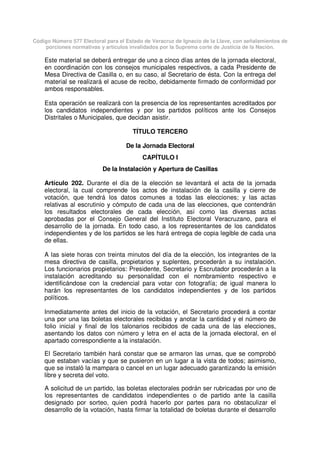 Código Número 577 Electoral para el Estado de Veracruz de Ignacio de la Llave, con señalamientos de
porciones normativas y artículos invalidados por la Suprema corte de Justicia de la Nación.
Este material se deberá entregar de uno a cinco días antes de la jornada electoral,
en coordinación con los consejos municipales respectivos, a cada Presidente de
Mesa Directiva de Casilla o, en su caso, al Secretario de ésta. Con la entrega del
material se realizará el acuse de recibo, debidamente firmado de conformidad por
ambos responsables.
Esta operación se realizará con la presencia de los representantes acreditados por
los candidatos independientes y por los partidos políticos ante los Consejos
Distritales o Municipales, que decidan asistir.
TÍTULO TERCERO
De la Jornada Electoral
CAPÍTULO I
De la Instalación y Apertura de Casillas
Artículo 202. Durante el día de la elección se levantará el acta de la jornada
electoral, la cual comprende los actos de instalación de la casilla y cierre de
votación, que tendrá los datos comunes a todas las elecciones; y las actas
relativas al escrutinio y cómputo de cada una de las elecciones, que contendrán
los resultados electorales de cada elección, así como las diversas actas
aprobadas por el Consejo General del Instituto Electoral Veracruzano, para el
desarrollo de la jornada. En todo caso, a los representantes de los candidatos
independientes y de los partidos se les hará entrega de copia legible de cada una
de ellas.
A las siete horas con treinta minutos del día de la elección, los integrantes de la
mesa directiva de casilla, propietarios y suplentes, procederán a su instalación.
Los funcionarios propietarios: Presidente, Secretario y Escrutador procederán a la
instalación acreditando su personalidad con el nombramiento respectivo e
identificándose con la credencial para votar con fotografía; de igual manera lo
harán los representantes de los candidatos independientes y de los partidos
políticos.
Inmediatamente antes del inicio de la votación, el Secretario procederá a contar
una por una las boletas electorales recibidas y anotar la cantidad y el número de
folio inicial y final de los talonarios recibidos de cada una de las elecciones,
asentando los datos con número y letra en el acta de la jornada electoral, en el
apartado correspondiente a la instalación.
El Secretario también hará constar que se armaron las urnas, que se comprobó
que estaban vacías y que se pusieron en un lugar a la vista de todos; asimismo,
que se instaló la mampara o cancel en un lugar adecuado garantizando la emisión
libre y secreta del voto.
A solicitud de un partido, las boletas electorales podrán ser rubricadas por uno de
los representantes de candidatos independientes o de partido ante la casilla
designado por sorteo, quien podrá hacerlo por partes para no obstaculizar el
desarrollo de la votación, hasta firmar la totalidad de boletas durante el desarrollo
 