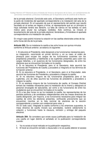Código Número 577 Electoral para el Estado de Veracruz de Ignacio de la Llave, con señalamientos de
porciones normativas y artículos invalidados por la Suprema corte de Justicia de la Nación.
de la jornada electoral. Concluido este acto, el Secretario certificará este hecho en
la parte de incidentes del apartado correspondiente a la instalación del acta de la
jornada electoral. En el supuesto de que el representante del partido que resultó
facultado en el sorteo se negara a firmar, el representante que en un principio lo
haya solicitado tendrá ese derecho. La falta de rúbrica en las boletas no será
motivo para anular los sufragios recibidos. Acto continuo, se iniciará el
levantamiento del acta de la jornada electoral, llenándose y firmándose el apartado
correspondiente a la instalación de casilla.
En ningún caso podrá iniciarse la votación en las casillas electorales antes de las
ocho horas del día de la jornada.
Artículo 203. De no instalarse la casilla a las ocho horas con quince minutos
conforme al Artículo anterior, se estará a lo siguiente:
I. Si estuviera el Presidente, éste designará a los funcionarios necesarios para
su integración, recorriendo en primer término y, en su caso, el orden de
jerarquía para ocupar los cargos de los funcionarios ausentes con los
propietarios presentes y habilitando a los suplentes presentes para cubrir los
cargos faltantes, y en ausencia de los funcionarios designados, de entre los
electores que se encuentren formados en la casilla;
II. Si no estuviera el Presidente, pero sí el Secretario, éste asumirá las
funciones del Presidente de Casilla y procederá a integrarla en los términos de
la fracción anterior;
III. Si no estuviera el Presidente, ni el Secretario, pero sí el Escrutador, éste
asumirá las funciones de Presidente y procederá a integrar la casilla;
IV. Si no estuviera ninguno de los funcionarios propietarios pero sí los
suplentes, uno de ellos asumirá las funciones de presidente y procederá a
integrar la casilla;
V. Si no asistiera ninguno de los funcionarios de casilla, el Consejo Distrital
tomará las medidas necesarias para la instalación de la misma y designará al
personal encargado de ejecutarlas, así como a los funcionarios de entre los
ciudadanos que se encuentren formados en la casilla;
VI. Si a las diez horas no se ha instalado la casilla, los representantes de los
partidos políticos y de candidatos independientes ante las mesas directivas de
casilla designarán, por mayoría, a los funcionarios necesarios para integrar las
casillas de entre los electores presentes, verificando previamente que se
encuentren inscritos en la lista nominal de electores de la sección
correspondiente y cuenten con credencial para votar; y
VII. En todo caso, integrada la casilla conforme a los anteriores supuestos, la
mesa directiva de casilla iniciará sus actividades, recibirá válidamente la
votación y funcionará hasta la clausura, remisión y entrega del paquete
electoral.
Artículo 204. Se considera que existe causa justificada para la instalación de
una casilla en lugar distinto al señalado en la publicación correspondiente
cuando:
I. Ya no exista el local indicado en la publicación respectiva;
II. El local se encuentre cerrado o clausurado o no se pueda obtener el acceso
 