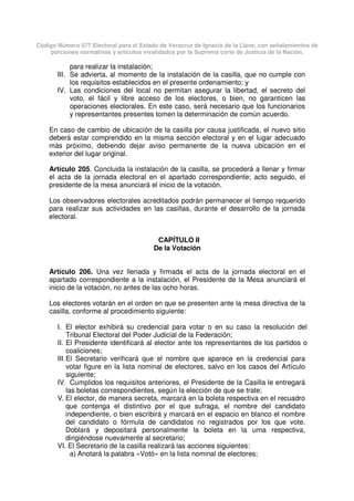 Código Número 577 Electoral para el Estado de Veracruz de Ignacio de la Llave, con señalamientos de
porciones normativas y artículos invalidados por la Suprema corte de Justicia de la Nación.
para realizar la instalación;
III. Se advierta, al momento de la instalación de la casilla, que no cumple con
los requisitos establecidos en el presente ordenamiento; y
IV. Las condiciones del local no permitan asegurar la libertad, el secreto del
voto, el fácil y libre acceso de los electores, o bien, no garanticen las
operaciones electorales. En este caso, será necesario que los funcionarios
y representantes presentes tomen la determinación de común acuerdo.
En caso de cambio de ubicación de la casilla por causa justificada, el nuevo sitio
deberá estar comprendido en la misma sección electoral y en el lugar adecuado
más próximo, debiendo dejar aviso permanente de la nueva ubicación en el
exterior del lugar original.
Artículo 205. Concluida la instalación de la casilla, se procederá a llenar y firmar
el acta de la jornada electoral en el apartado correspondiente; acto seguido, el
presidente de la mesa anunciará el inicio de la votación.
Los observadores electorales acreditados podrán permanecer el tiempo requerido
para realizar sus actividades en las casillas, durante el desarrollo de la jornada
electoral.
CAPÍTULO II
De la Votación
Artículo 206. Una vez llenada y firmada el acta de la jornada electoral en el
apartado correspondiente a la instalación, el Presidente de la Mesa anunciará el
inicio de la votación, no antes de las ocho horas.
Los electores votarán en el orden en que se presenten ante la mesa directiva de la
casilla, conforme al procedimiento siguiente:
I. El elector exhibirá su credencial para votar o en su caso la resolución del
Tribunal Electoral del Poder Judicial de la Federación;
II. El Presidente identificará al elector ante los representantes de los partidos o
coaliciones;
III.El Secretario verificará que el nombre que aparece en la credencial para
votar figure en la lista nominal de electores, salvo en los casos del Artículo
siguiente;
IV. Cumplidos los requisitos anteriores, el Presidente de la Casilla le entregará
las boletas correspondientes, según la elección de que se trate;
V. El elector, de manera secreta, marcará en la boleta respectiva en el recuadro
que contenga el distintivo por el que sufraga, el nombre del candidato
independiente, o bien escribirá y marcará en el espacio en blanco el nombre
del candidato o fórmula de candidatos no registrados por los que vote.
Doblará y depositará personalmente la boleta en la urna respectiva,
dirigiéndose nuevamente al secretario;
VI. El Secretario de la casilla realizará las acciones siguientes:
a) Anotará la palabra «Votó» en la lista nominal de electores;
 