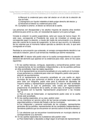 Código Número 577 Electoral para el Estado de Veracruz de Ignacio de la Llave, con señalamientos de
porciones normativas y artículos invalidados por la Suprema corte de Justicia de la Nación.
b) Marcará la credencial para votar del elector en el año de la elección de
que se trate;
c) Impregnará con líquido indeleble el dedo pulgar derecho del elector; y
d) Devolverá al elector su credencial para votar.
VII. Cumplido lo anterior, el elector se retirará de la casilla.
Las personas con discapacidad y los adultos mayores de sesenta años tendrán
preferencia para emitir su voto, sin necesidad de esperar turno para sufragar.
Iniciada la votación no podrá suspenderse, salvo por causa de fuerza mayor. En
este caso, corresponde al Presidente dar aviso de inmediato al consejo que
corresponda según la elección, a través del medio de comunicación a su alcance
para dar cuenta de la causa de suspensión, la hora en que ocurrió y la indicación
de los votantes que al momento habían ejercido su derecho de voto, lo que será
consignado en el acta.
Recibida la comunicación que antecede, el consejo correspondiente decidirá si se
reanuda la votación, para lo cual tomará las medidas que estime necesarias.
Artículo 207. El elector sólo podrá votar en la casilla correspondiente a la sección
electoral del domicilio que aparece en la credencial para votar, salvo en los casos
siguientes:
I. En las casillas básicas, contiguas, especiales y extraordinarias podrán votar
los representantes de los candidatos independientes y de los partidos políticos
en ellas acreditados, bajo las reglas siguientes:
a) Si el representante se encuentra acreditado en una casilla en el municipio
al que pertenece su credencial para votar con fotografía, podrá votar para la
elección de ayuntamientos;
b) Si el representante se encuentra acreditado en una casilla en algún
municipio de los que conforman el distrito al que pertenece su credencial
para votar con fotografía, podrá votar para la elección de diputados de
mayoría relativa y representación proporcional. En caso de estar acreditado
en un distrito al cual no pertenece, sólo votará por representación
proporcional. El presidente de la casilla, en este caso, le entregará la boleta
de diputados con la leyenda “representación proporcional” o las iniciales
“RP”; y
c) Para el caso de Gobernador, el representante podrá votar en la casilla
donde esté acreditado.
II. En las casillas especiales, en su caso, podrán votar:
a) Los miembros en servicio activo de las fuerzas armadas nacionales y de
seguridad pública y tránsito del Estado o de los municipios;
b) Los integrantes y personal autorizado de los consejos, representantes
generales de los partidos, representantes de los candidatos independientes y
servidores públicos que se encuentren en servicio activo el día de la elección;
y
c) Los electores que se encuentren transitoriamente en municipio distinto al
correspondiente a su domicilio;
III. En las casillas especiales los ciudadanos sólo podrán votar:
a) Para Gobernador y diputados a elegir según el principio de representación
 