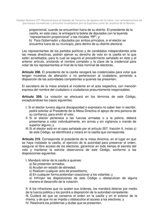 Código Número 577 Electoral para el Estado de Veracruz de Ignacio de la Llave, con señalamientos de
porciones normativas y artículos invalidados por la Suprema corte de Justicia de la Nación.
proporcional, cuando se encuentren fuera de su distrito. El presidente de la
casilla, en este caso, le entregará la boleta de diputados con la leyenda
“representación proporcional” o las iniciales “RP”; y
b) Para Gobernador y diputados por ambos principios, si el elector se
encuentra fuera de su municipio, pero dentro de su distrito electoral.
Los representantes de los partidos políticos y de candidatos independientes ante
las mesas directivas, podrán ejercer su derecho de voto en la casilla en la que
estén acreditados, para lo cual se seguirá el procedimiento señalado en éste y el
anterior artículo, anotando el nombre completo y la clave de la credencial para
votar de los representantes al final de la lista nominal de electores.
Artículo 208. El presidente de la casilla recogerá las credenciales para votar que
tengan muestras de alteración o no pertenezcan al ciudadano, poniendo a
disposición de las autoridades competentes a quienes las presenten.
El secretario de la mesa anotará el incidente en el acta respectiva, con mención
expresa del nombre del ciudadano o ciudadanos presuntamente responsables.
Artículo 209. La votación se efectuará en los términos de este Código,
exceptuándose los casos siguientes:
I. Si el elector tuviera alguna discapacidad o expresara no saber leer ni escribir,
podrá solicitar al Presidente de la Mesa Directiva el apoyo de otra persona de
su confianza, para emitir el voto;
II. Si el elector pertenece a las fuerzas armadas o a la policía, deberá
presentarse a votar individualmente, sin armas y sin vigilancia o mando de
superior alguno; y
III.Si el elector está en el caso señalado por el artículo 207, fracción II, inciso c)
de este Código, se identificará y votará en la casilla que corresponda.
Artículo 210. Corresponde al presidente de la mesa directiva, en el lugar en que
se haya instalado la casilla, el ejercicio de la autoridad para preservar el orden,
asegurar el libre acceso de los electores, garantizar en todo tiempo el secreto del
voto y mantener la estricta observancia de este Código, conforme a las
disposiciones siguientes:
I. Mandará retirar de la casilla a quienes:
a) Se presenten armados;
b) Acudan en estado de ebriedad;
c) Realicen cualquier acto de proselitismo;
d) En cualquier forma pretendan coaccionar a los votantes; y
e) Infrinjan las disposiciones de este Código u obstaculicen de alguna
manera el desarrollo de la votación.
II. A los infractores que no acaten sus órdenes, los mandará detener por medio
de la fuerza pública y los pondrá a disposición de la autoridad competente;
III. Cuidará de que se conserve el orden en la casilla y en el exterior de la
misma, y de que no se impida u obstaculice el acceso a los electores; y
IV. Resolverá los problemas y dudas que se presenten.
 