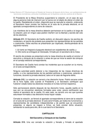 Código Número 577 Electoral para el Estado de Veracruz de Ignacio de la Llave, con señalamientos de
porciones normativas y artículos invalidados por la Suprema corte de Justicia de la Nación.
El Presidente de la Mesa Directiva suspenderá la votación, en el caso de que
alguna persona trate de intervenir por la fuerza con el objeto de alterar el orden de
la casilla. Restablecido el orden, dispondrá que se reanude la votación, ordenando
al Secretario hacer constar los hechos en el acta de la jornada electoral, en el
apartado correspondiente al cierre de votación.
Los miembros de la mesa directiva deberán permanecer en la casilla a lo largo de
la votación, pero en ningún caso podrán interferir con la libertad y secreto del voto
de los electores.
Artículo 211. El Secretario de Casilla recibirá, sin discusión alguna, los escritos de
incidentes y el escrito de protesta que presenten los representantes de los partidos
o coaliciones. Estos escritos se presentarán por duplicado, distribuyéndose de la
siguiente manera:
I. Un tanto se integrará al paquete electoral con expedientes de casilla; y
II. Otro tanto se entregará al interesado, firmado por el secretario de la mesa.
El escrito de protesta se presentará ante la mesa directiva de casilla al concluir el
escrutinio y cómputo de la votación o antes de que se inicie la sesión de cómputo
en el consejo electoral correspondiente.
El Secretario de Casilla hará constar los incidentes que se susciten en la misma,
en el acta correspondiente.
Ninguna autoridad podrá detener a los integrantes de las mesas directivas de
casilla, o a los representantes de los partidos políticos o coaliciones, estando en
funciones, durante la jornada electoral, salvo en el caso de flagrante delito.
Artículo 212. La votación se cerrará a las dieciocho horas. Podrá cerrarse antes
de la hora fijada, sólo cuando el Presidente y el Secretario certifiquen que
hubieren votado todos los electores incluidos en la lista nominal respectiva.
Sólo permanecerá abierta después de las dieciocho horas, aquella casilla en la
que aún se encuentren electores formados para votar, previa certificación que
realice el secretario de la casilla. En este caso, se cerrará una vez que quienes
estuviesen formados a las dieciocho horas hayan votado.
Cerrada la votación, se llenará el apartado correspondiente al cierre de la votación
en el acta de la jornada electoral. El acta será firmada, por todos los funcionarios y
representantes de candidatos independientes y de partido que se encuentren
presentes, si alguno se negare a firmar, se hará constar dicha situación,
señalando la causa para ello, de lo cual dará fe el Secretario.
CAPÍTULO III
Del Escrutinio y Cómputo en las Casillas
Artículo 213. Una vez cerrada la votación y llenado y firmado el apartado
 