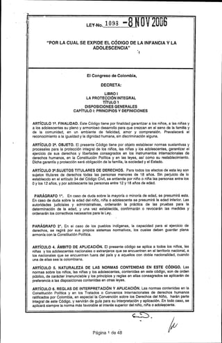 , .1,
LEY-No. 1 O98 -
"POR LA CUAL SE EXPIDE EL CÓDIGO DE LA INFANCIA V LA
ADOLESCENCIA"
.,
El Congreso de Colombia,
DECRETA:
LIBRO I
lA PROTECCIÓN;INTEGRAl
TíTULO ;1
DISPOSICIONES GENERALES
CAPíTULO 1:PRINCIPIOS Y DEFINICIONES
ARTíCULO 1!!. FINALIDAD. Este Código tiene por finalidad garantizar a los niños, a las niñas y
a los adolescentes su pleno y armonioso desarrollo para que crezcan en el seno de la familia y
de la comunidad, en un ambiente de felicidad, amor y comprensión. Prevalecerá el
reconocimiento a la igualdad y la dignidad humana, sin discriminación alguna.
ARTíCULO 2!!. OBJETO. El presente Código tiene por objeto establecer normas sustantivas y
procesales para la protección integral de los niños, las niñas y los adolescentes, garantizar el
ejercicio de sus derechos y libertades consagrados en los instrumentos internacionales de
derechos humanos, en la Constitución Polftica y en las leyes, as( como su restablecimiento.
Dicha garanHa y protección será obligación de la familia, la sociedad y el Estado.
ARTíCULO 3!!.SUJETOS TITULARES DE DERECHOS. Para todos los efectos de' esta ley son
sujetos titulares de derechos todas las personas menores de 18 años. Sin perjuicio de lo
establecido en el articulo 34 del Código Civil, se entiende por niño o niña las personas entre los
Oy los 12 años, y por adolescente las personas entre 12 y 18 años de edad.
PARÁGRAFO 1°. En caso de duda sobre la mayor(a o minor(a de edad, se presumirá esta.
En caso de duda sobre la edad del niño, niña o adolescente se presumirá la edad inferior. Las
autoridades judiciales y administrativas, ordenarán la práctica de las pruebas para la
determinación de la edad, y una vez establecida, confirmarán o revocarán las medidas y
ordenarán los correctivos necesarios para la ley.
PARÁGRAFO 2°. En el caso de los pueblos ind(genas, la capacidad para el ejercicio de
derechos, se regirá por sus propios sistemas normativos, los cuales deben guardar plena
armon(a con la Constitución Polftica.
ARTíCULO 4. ÁMBITO DE APLICACiÓN. El presente código se aplica a todos los niños, las
niñas y los adolescentes nacionales o extranjeros que se encuentren en el territorio nacional, a
los nacionales que se encuentren fuera del pa(s y a aquellos con doble nacionalidad, cuando
una de ellas sea la colombiana.
ARTíCULO 5. NATURALEZA DE lAS NORMAS CONTENIDAS EN ESTE CÓDIGO. Las
normas sobre los niños, las niñas y los adolescentes, contenidas en este código, son de orden
público, de carácter irrenunciable y los principios y reglas en ellas consagrados se aplicarán de
preferencia a las disposiciones contenidas en otras leyes.
ARTíCULO 6. REGLAS DE INTERPRETACiÓN Y APLICACiÓN. Las normas contenidas en la
Constitución Polftica y en los Tratados o Convenios Internacionales de derechos humanos
ratificados por Colombia, en especial la Convención sobre los Derechos del Niño, harán parte
integral de este Código, y servirán de gura para su interpretación y aplicación. En todo caso, se
aplicará siempre la norma más favorable al interés superior del niño, niña o adole~cente.
"
Página 1 de 48
 