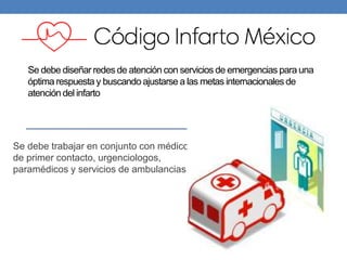 Se debe diseñar redes de atención con servicios de emergencias para una
óptima respuesta y buscando ajustarse a las metas internacionales de
atención del infarto
Se debe trabajar en conjunto con médicos
de primer contacto, urgenciologos,
paramédicos y servicios de ambulancias
 