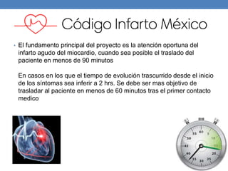 • El fundamento principal del proyecto es la atención oportuna del
infarto agudo del miocardio, cuando sea posible el traslado del
paciente en menos de 90 minutos
En casos en los que el tiempo de evolución trascurrido desde el inicio
de los síntomas sea inferir a 2 hrs. Se debe ser mas objetivo de
trasladar al paciente en menos de 60 minutos tras el primer contacto
medico
 