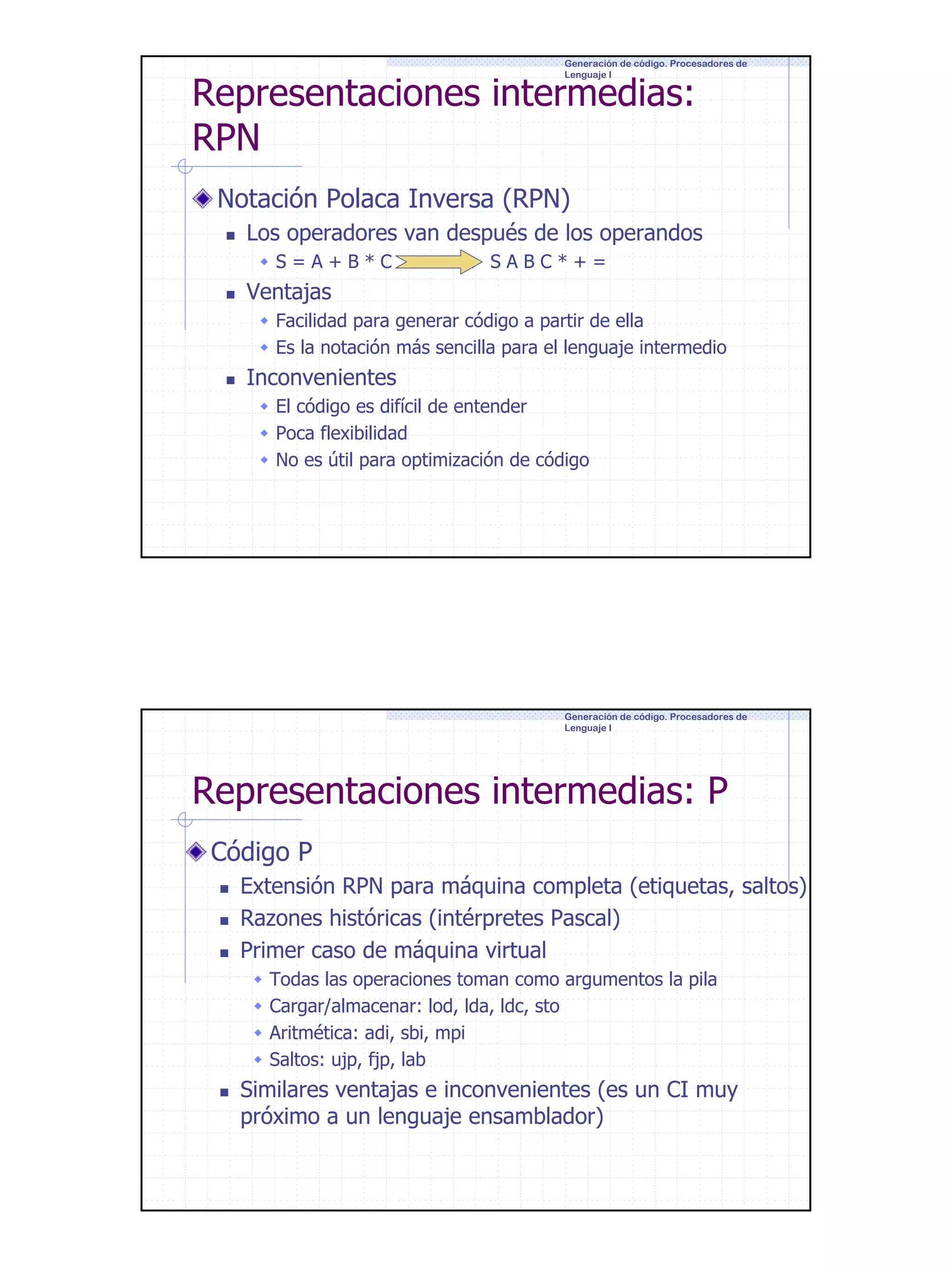 Generación de código. Procesadores de
Lenguaje I

Representaciones intermedias:
RPN
Notación Polaca Inversa (RPN)

Los operadores van después de los operandos
S=A+B*C

→ SABC*+=

Ventajas
Facilidad para generar código a partir de ella
Es la notación más sencilla para el lenguaje intermedio

Inconvenientes
El código es difícil de entender
Poca flexibilidad
No es útil para optimización de código

Generación de código. Procesadores de
Lenguaje I

Representaciones intermedias: P
Código P
Extensión RPN para máquina completa (etiquetas, saltos)
Razones históricas (intérpretes Pascal)
Primer caso de máquina virtual
Todas las operaciones toman como argumentos la pila
Cargar/almacenar: lod, lda, ldc, sto
Aritmética: adi, sbi, mpi
Saltos: ujp, fjp, lab

Similares ventajas e inconvenientes (es un CI muy
próximo a un lenguaje ensamblador)

4

 
