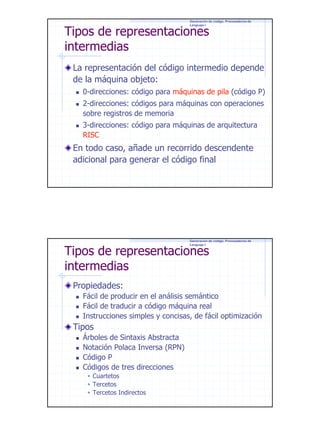 Generación de código. Procesadores de
Lenguaje I

Tipos de representaciones
intermedias

La representación del código intermedio depende
de la máquina objeto:
0-direcciones: código para máquinas de pila (código P)
2-direcciones: códigos para máquinas con operaciones
sobre registros de memoria
3-direcciones: código para máquinas de arquitectura
RISC

En todo caso, añade un recorrido descendente
adicional para generar el código final

Generación de código. Procesadores de
Lenguaje I

Tipos de representaciones
intermedias
Propiedades:

Fácil de producir en el análisis semántico
Fácil de traducir a código máquina real
Instrucciones simples y concisas, de fácil optimización

Tipos
Árboles de Sintaxis Abstracta
Notación Polaca Inversa (RPN)
Código P
Códigos de tres direcciones
Cuartetos
Tercetos
Tercetos Indirectos

3

 