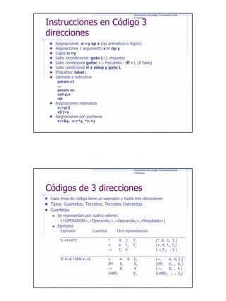 Generación de código. Procesadores de
Lenguaje I

Instrucciones en Código 3
direcciones

Asignaciones: x:=y op z (op aritmético o lógico)
Asignaciones 1 argumento x:= op y
Copia x:=y
Salto incondicional: goto L (L etiqueta)
Salto condicional gotoc x L frecuente.: iff x L (if false)
Salto condicional if x relop y goto L
Etiquetas: label L
Llamada a subrutina:
param x1
...
param xn
call p,n
ret

Asignaciones indexadas
x:=y[i]
x[i]=y

Asignaciones con punteros
x:=&y, x:=*y, *x:=y

Generación de código. Procesadores de
Lenguaje I

Códigos de 3 direcciones
Cada línea de código tiene un operador y hasta tres direcciones

Tipos: Cuartetos, Tercetos, Tercetos Indirectos
Cuartetos
Se representan por cuatro valores:
(<OPERADOR>,<Operando1>,<Operando2>,<Resultado>)
Ejemplos
Expresión

Cuartetos

Otra representación

S:=A+B*C

*
+
:=

B C
A T1
T2 S

IF A<B THEN X:=B

<
A
IFF
E1
:=
B
LABEL

B

T1
T2

(*, B, C, T1)
(+, A, T1, T2)
(:=,T2, , S )

E1
E2
X
E2

(<,
A, B, E1)
(IFF,
E1, , E2 )
(:=,
B, , X )
(LABEL, , , E2)

7

 