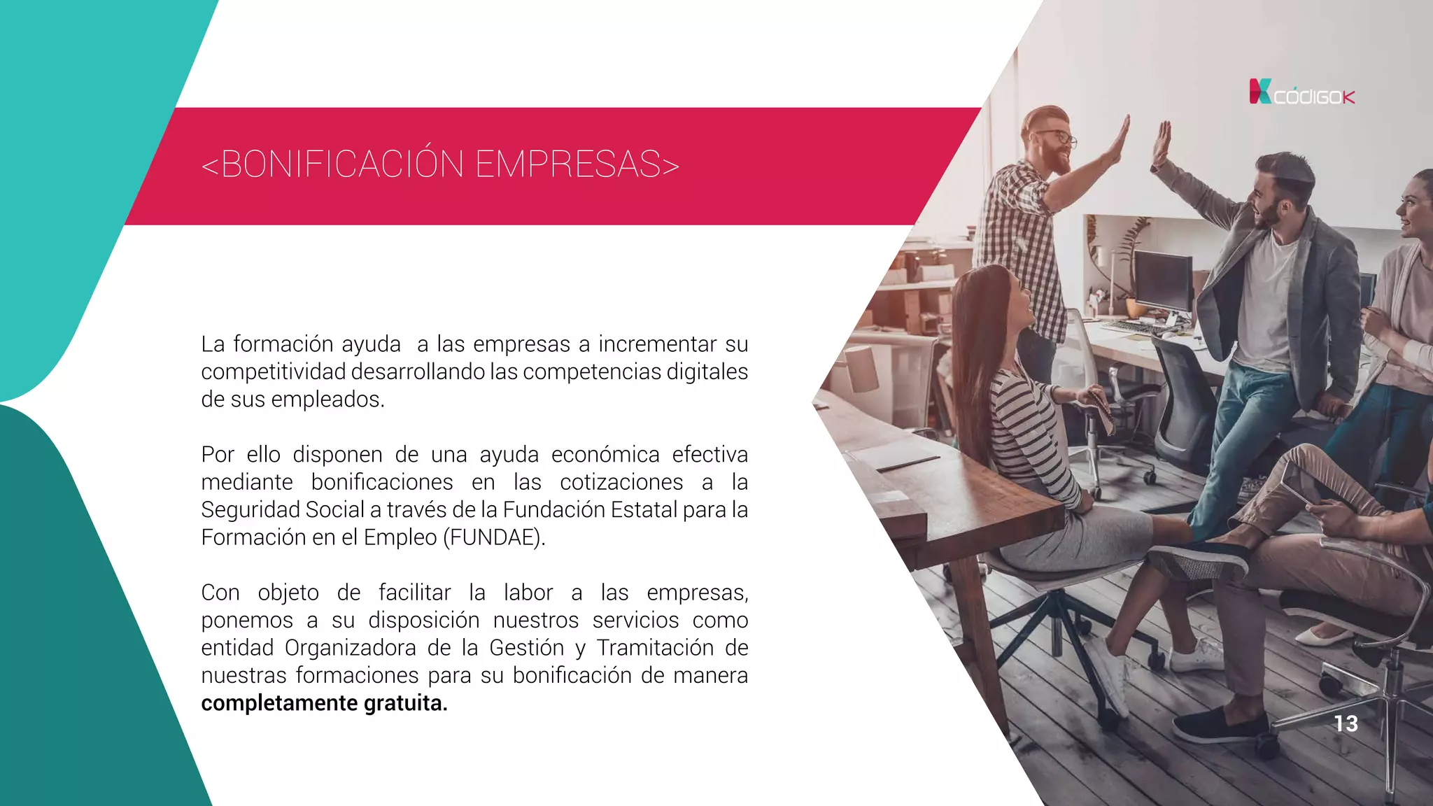 1313 13
<BONIFICACIÓN EMPRESAS>
La formación ayuda a las empresas a incrementar su
competitividad desarrollando las competencias digitales
de sus empleados.
Por ello disponen de una ayuda económica efectiva
mediante bonificaciones en las cotizaciones a la
Seguridad Social a través de la Fundación Estatal para la
Formación en el Empleo (FUNDAE).
Con objeto de facilitar la labor a las empresas,
ponemos a su disposición nuestros servicios como
entidad Organizadora de la Gestión y Tramitación de
nuestras formaciones para su bonificación de manera
completamente gratuita.
 