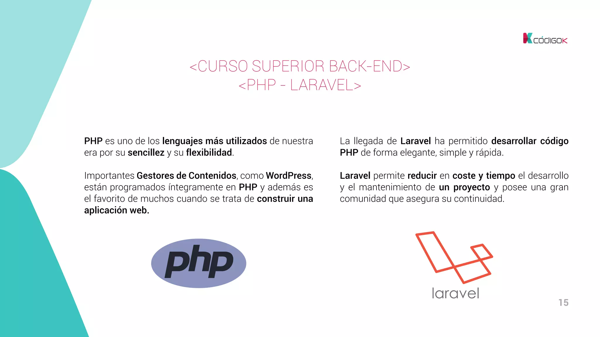 15
PHP es uno de los lenguajes más utilizados de nuestra
era por su sencillez y su flexibilidad.
Importantes Gestores de Contenidos, como WordPress,
están programados íntegramente en PHP y además es
el favorito de muchos cuando se trata de construir una
aplicación web.
La llegada de Laravel ha permitido desarrollar código
PHP de forma elegante, simple y rápida.
Laravel permite reducir en coste y tiempo el desarrollo
y el mantenimiento de un proyecto y posee una gran
comunidad que asegura su continuidad.
<CURSO SUPERIOR BACK-END>
<PHP - LARAVEL>
 