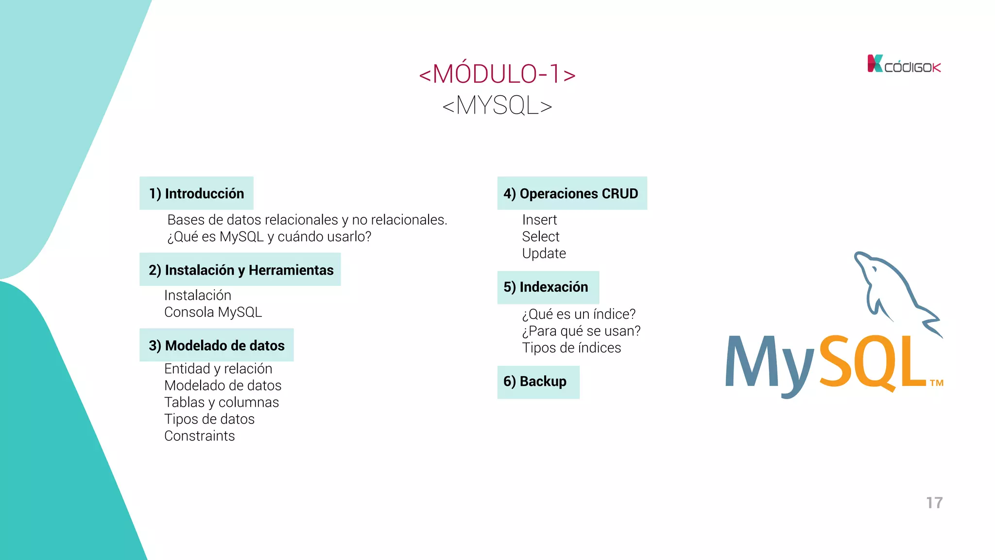 17
<MÓDULO-1>
<MYSQL>
1) Introducción
	 Bases de datos relacionales y no relacionales.
	 ¿Qué es MySQL y cuándo usarlo?
2) Instalación y Herramientas
Instalación
Consola MySQL
3) Modelado de datos
Entidad y relación
Modelado de datos
Tablas y columnas
Tipos de datos
Constraints
4) Operaciones CRUD
	 Insert
	Select
	Update
5) Indexación
	 ¿Qué es un índice?
	 ¿Para qué se usan?
	 Tipos de índices
6) Backup
 