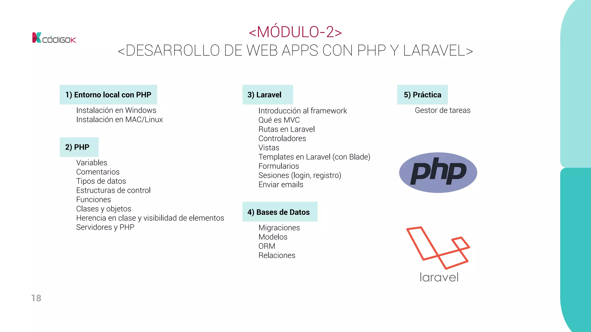 18
<MÓDULO-2>
<DESARROLLO DE WEB APPS CON PHP Y LARAVEL>
1) Entorno local con PHP	
	 Instalación en Windows
	 Instalación en MAC/Linux
2) PHP
	 Variables
	Comentarios
	 Tipos de datos
	 Estructuras de control
	Funciones
	 Clases y objetos
	 Herencia en clase y visibilidad de elementos
	 Servidores y PHP
3) Laravel
	 Introducción al framework
	 Qué es MVC
	 Rutas en Laravel
	Controladores
	Vistas
	 Templates en Laravel (con Blade)
	Formularios
	 Sesiones (login, registro)
	 Enviar emails
4) Bases de Datos
	 Migraciones
	Modelos
	ORM
	Relaciones
5) Práctica
	 Gestor de tareas
 