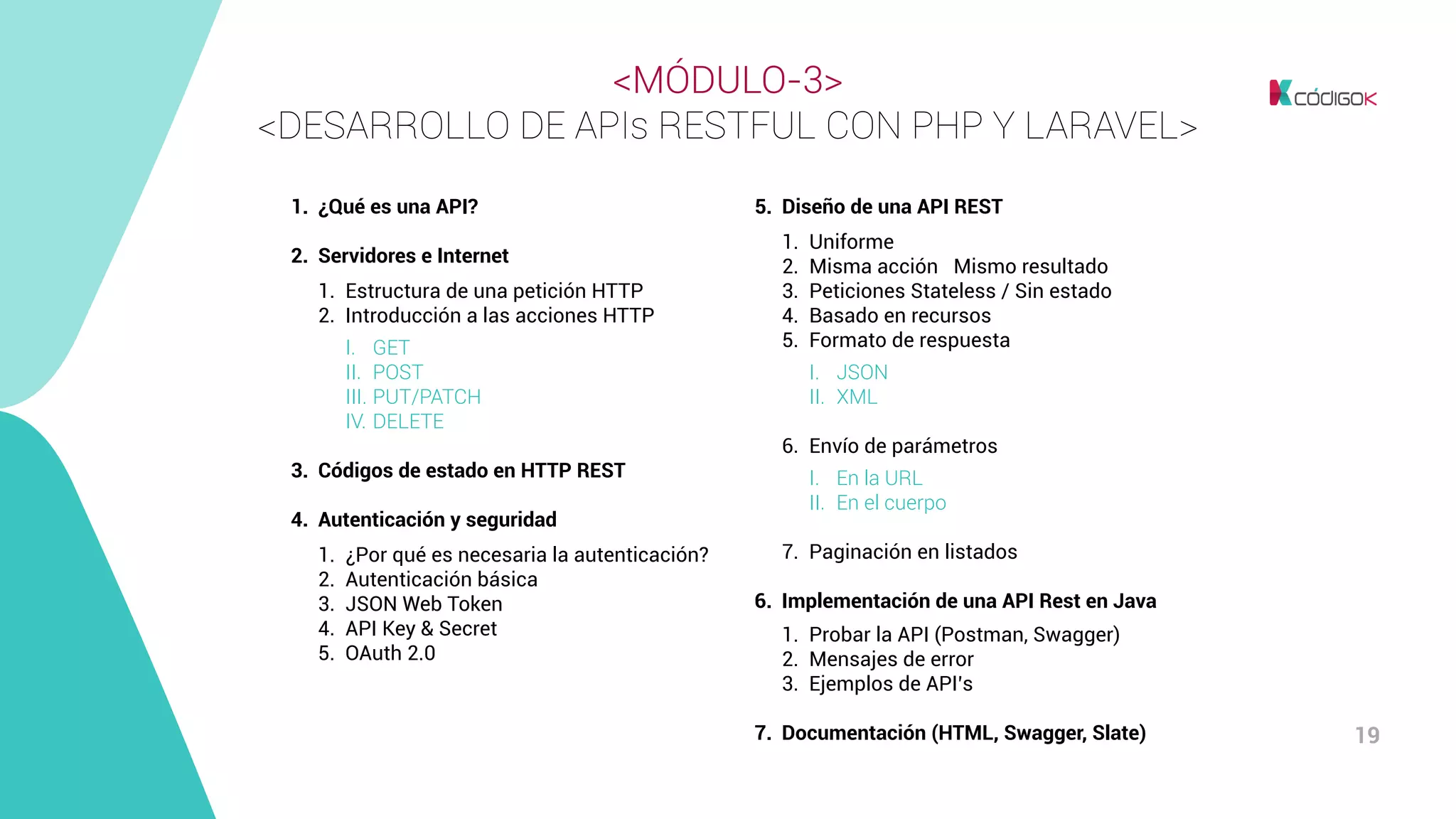 19
<MÓDULO-3>
<DESARROLLO DE APIs RESTFUL CON PHP Y LARAVEL>
1.	 ¿Qué es una API?
2.	 Servidores e Internet
	 1.	 Estructura de una petición HTTP
	 2.	 Introducción a las acciones HTTP
		I.	GET
		II.	POST
		III.	PUT/PATCH
		IV.	DELETE
3.	 Códigos de estado en HTTP REST
4.	 Autenticación y seguridad
	 1.	 ¿Por qué es necesaria la autenticación?
	 2.	 Autenticación básica
	 3.	 JSON Web Token
	 4.	 API Key & Secret
	 5.	 OAuth 2.0
5.	 Diseño de una API REST
	 1.	Uniforme
	 2.	 Misma acción → Mismo resultado
	 3.	 Peticiones Stateless / Sin estado
	 4.	 Basado en recursos
	 5.	 Formato de respuesta
		I.	JSON
		II.	XML
	 6.	 Envío de parámetros
		I.	 En la URL
		 II.	 En el cuerpo
	 7.	 Paginación en listados
6.	 Implementación de una API Rest en Java
	 1.	 Probar la API (Postman, Swagger)
	 2.	 Mensajes de error
	 3.	 Ejemplos de API’s
7.	 Documentación (HTML, Swagger, Slate)
 